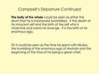 Campbell’s Departure Continued
 The belly of the whale could be seen as either the

drum that he is imprisoned (womblike). It the death of
his innocent self and the birth of the self who is
vindictive and wants his revenge. It is the birth of his
enormous ego.

 Or it could be seen as the time he spent with Nkuba,

the humbling of the enormous ego of Mwindo and the
beginning of the time of his being a great chief.

 