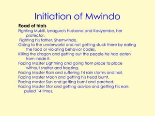 Initiation of Mwindo
Road of trials

Fighting Mukiti, Iynagura's husband and Kasiyembe, her
protector.
Fighting his father, Shemwindo.
Going to the underworld and not getting stuck there by eating
the food or violating behavior codes.
Killing the dragon and getting out the people he had eaten
from inside it.
Facing Master Lightning and going from place to place
without shelter and freezing.
Facing Master Rain and suffering 14 rain storms and hail.
Facing Master Moon and getting his head burnt.
Facing master Sun and getting burnt and parched.
Facing Master Star and getting advice and getting his ears
pulled 14 times.

 