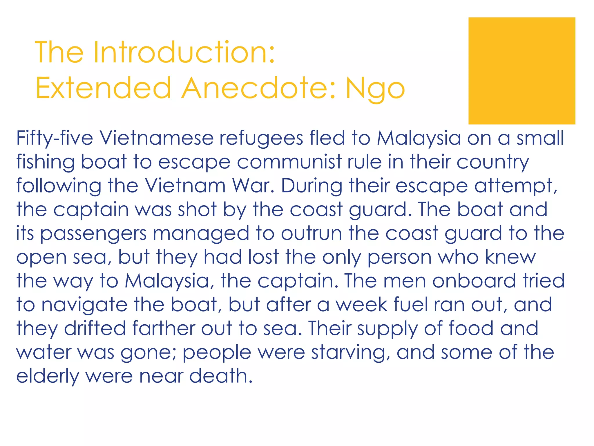 The Introduction:
Extended Anecdote: Ngo
Fifty-five Vietnamese refugees fled to Malaysia on a small
fishing boat to escape communist rule in their country
following the Vietnam War. During their escape attempt,
the captain was shot by the coast guard. The boat and
its passengers managed to outrun the coast guard to the
open sea, but they had lost the only person who knew
the way to Malaysia, the captain. The men onboard tried
to navigate the boat, but after a week fuel ran out, and
they drifted farther out to sea. Their supply of food and
water was gone; people were starving, and some of the
elderly were near death.
 
