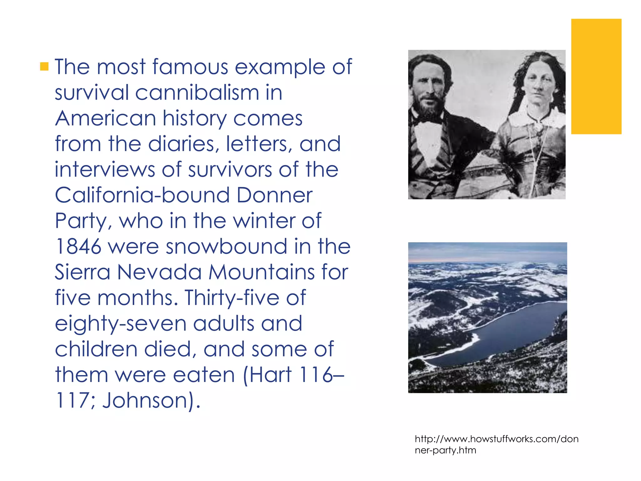  The most famous example of
survival cannibalism in
American history comes
from the diaries, letters, and
interviews of survivors of the
California-bound Donner
Party, who in the winter of
1846 were snowbound in the
Sierra Nevada Mountains for
five months. Thirty-five of
eighty-seven adults and
children died, and some of
them were eaten (Hart 116–
117; Johnson).
http://www.howstuffworks.com/don
ner-party.htm
 