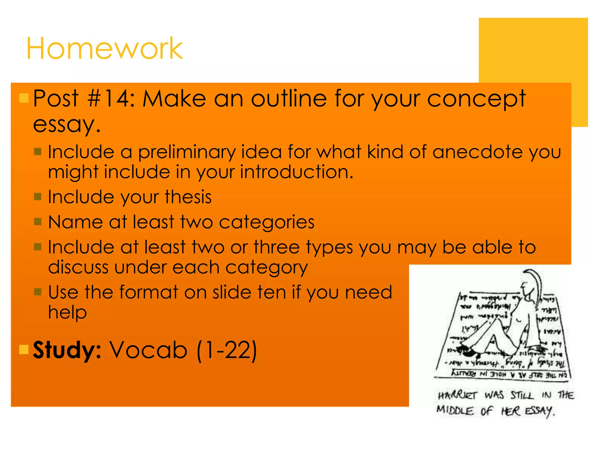 Homework
Post #14: Make an outline for your concept
essay.
 Include a preliminary idea for what kind of anecdote you
might include in your introduction.
 Include your thesis
 Name at least two categories
 Include at least two or three types you may be able to
discuss under each category
 Use the format on slide ten if you need
help
Study: Vocab (1-22)
 