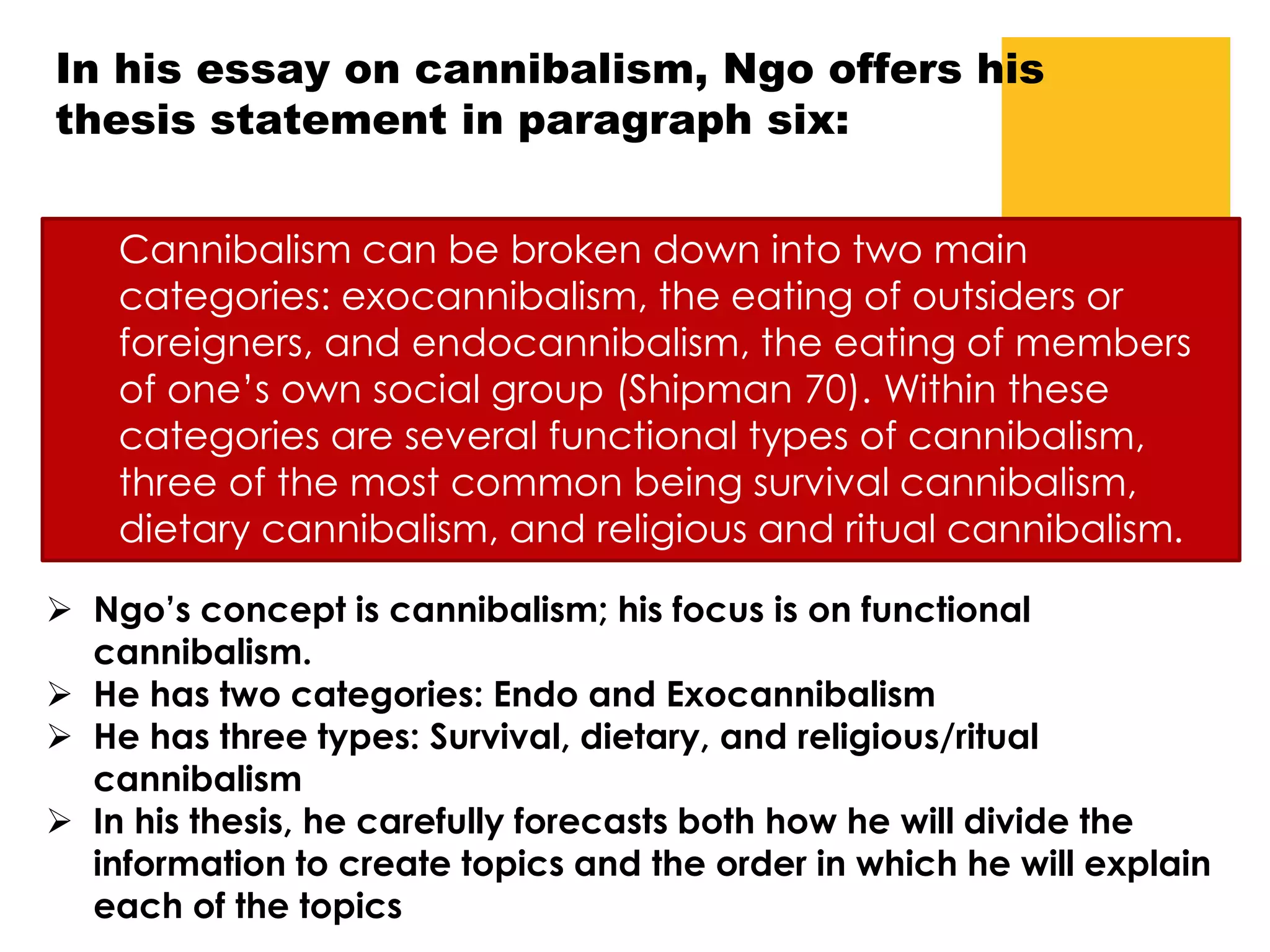 In his essay on cannibalism, Ngo offers his
thesis statement in paragraph six:
Cannibalism can be broken down into two main
categories: exocannibalism, the eating of outsiders or
foreigners, and endocannibalism, the eating of members
of one’s own social group (Shipman 70). Within these
categories are several functional types of cannibalism,
three of the most common being survival cannibalism,
dietary cannibalism, and religious and ritual cannibalism.
 Ngo’s concept is cannibalism; his focus is on functional
cannibalism.
 He has two categories: Endo and Exocannibalism
 He has three types: Survival, dietary, and religious/ritual
cannibalism
 In his thesis, he carefully forecasts both how he will divide the
information to create topics and the order in which he will explain
each of the topics
 