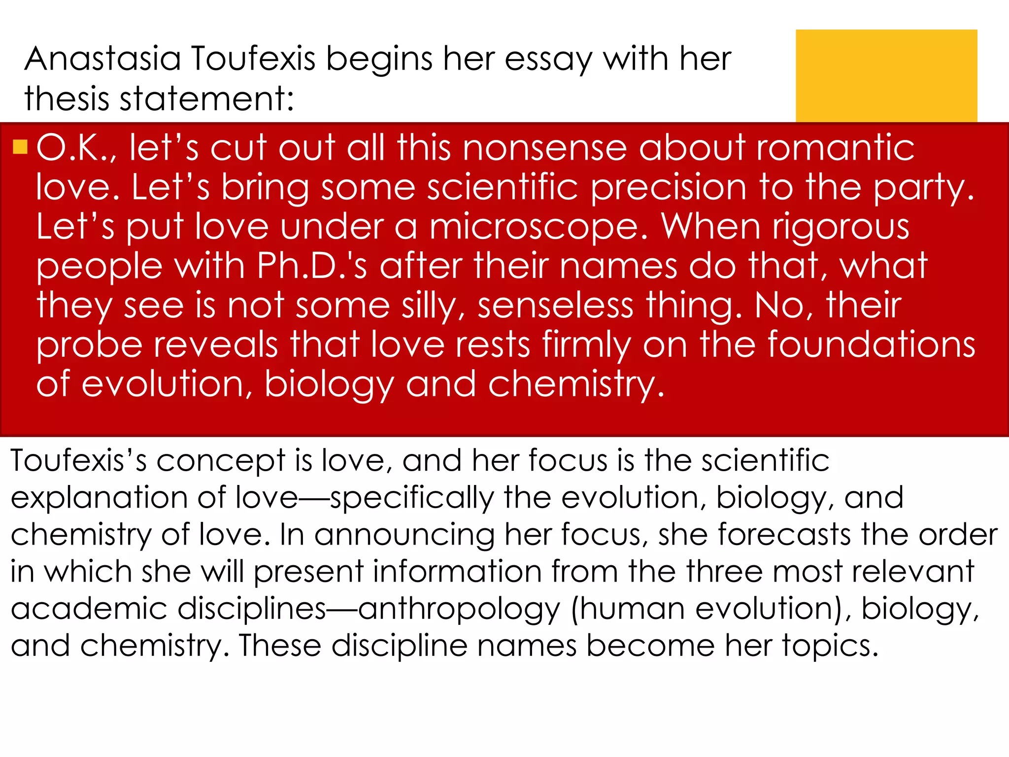 O.K., let’s cut out all this nonsense about romantic
love. Let’s bring some scientific precision to the party.
Let’s put love under a microscope. When rigorous
people with Ph.D.'s after their names do that, what
they see is not some silly, senseless thing. No, their
probe reveals that love rests firmly on the foundations
of evolution, biology and chemistry.
Toufexis’s concept is love, and her focus is the scientific
explanation of love—specifically the evolution, biology, and
chemistry of love. In announcing her focus, she forecasts the order
in which she will present information from the three most relevant
academic disciplines—anthropology (human evolution), biology,
and chemistry. These discipline names become her topics.
Anastasia Toufexis begins her essay with her
thesis statement:
 