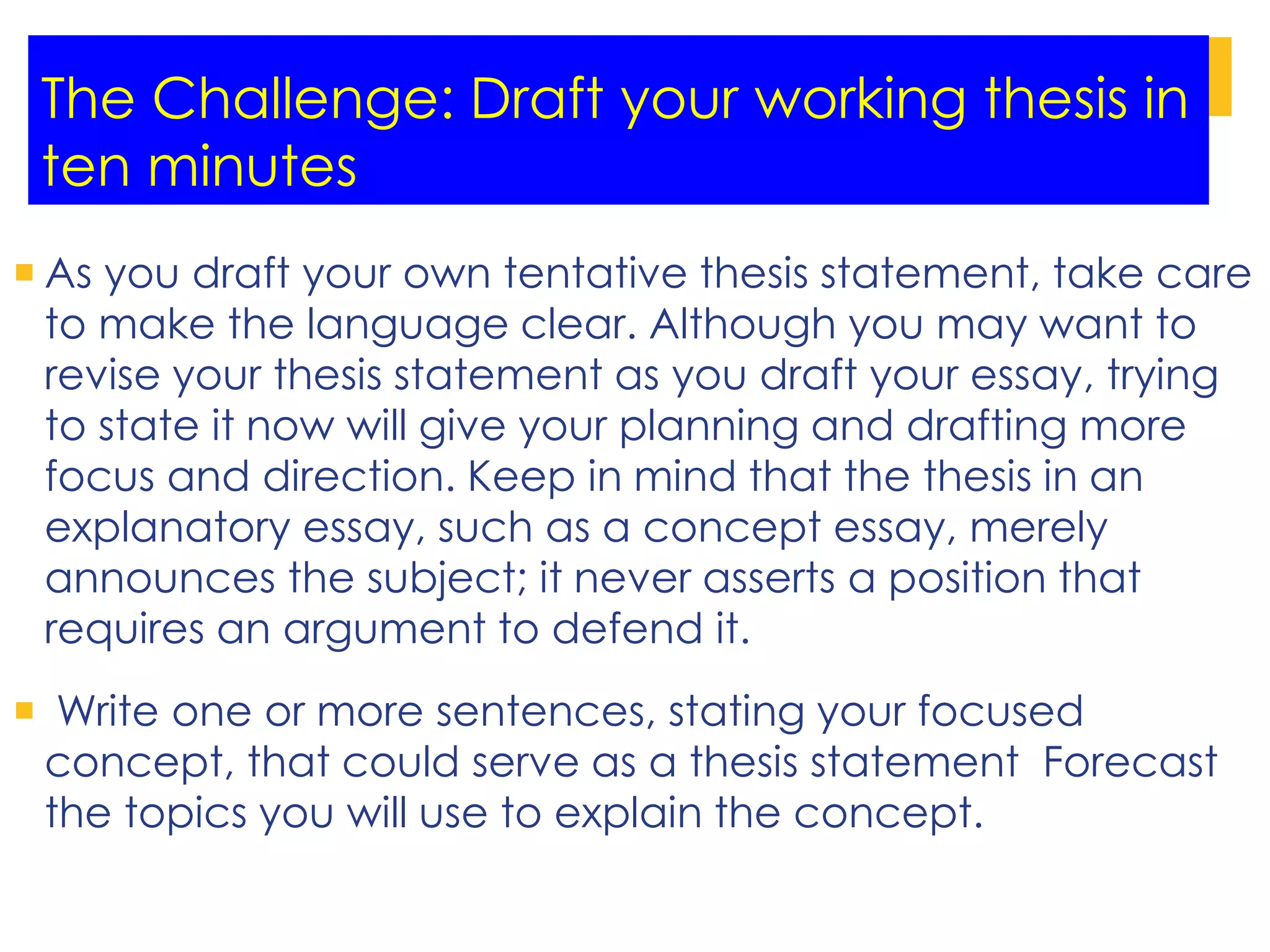 The Challenge: Draft your working thesis in
ten minutes
 As you draft your own tentative thesis statement, take care
to make the language clear. Although you may want to
revise your thesis statement as you draft your essay, trying
to state it now will give your planning and drafting more
focus and direction. Keep in mind that the thesis in an
explanatory essay, such as a concept essay, merely
announces the subject; it never asserts a position that
requires an argument to defend it.
 Write one or more sentences, stating your focused
concept, that could serve as a thesis statement Forecast
the topics you will use to explain the concept.
 