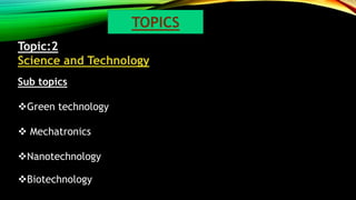 Topic:2
Science and Technology
Sub topics
Green technology
 Mechatronics
Nanotechnology
Biotechnology
TOPICS
 