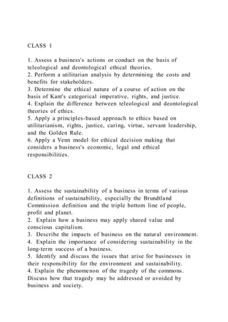 CLASS 1
1. Assess a business's actions or conduct on the basis of
teleological and deontological ethical theories.
2. Perform a utilitarian analysis by determining the costs and
benefits for stakeholders.
3. Determine the ethical nature of a course of action on the
basis of Kant's categorical imperative, rights, and justice.
4. Explain the difference between teleological and deontological
theories of ethics.
5. Apply a principles-based approach to ethics based on
utilitarianism, rights, justice, caring, virtue, servant leadership,
and the Golden Rule.
6. Apply a Venn model for ethical decision making that
considers a business's economic, legal and ethical
responsibilities.
CLASS 2
1. Assess the sustainability of a business in terms of various
definitions of sustainability, especially the Brundtland
Commission definition and the triple bottom line of people,
profit and planet.
2. Explain how a business may apply shared value and
conscious capitalism.
3. Describe the impacts of business on the natural environment.
4. Explain the importance of considering sustainability in the
long-term success of a business.
5. Identify and discuss the issues that arise for businesses in
their responsibility for the environment and sustainability.
4. Explain the phenomenon of the tragedy of the commons.
Discuss how that tragedy may be addressed or avoided by
business and society.
 