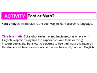 ACTIVITY Fact or Myth?
Fact or Myth: Immersion is the best way to learn a second language.
This is a myth. ELLs who are immersed in classrooms where only
English is spoken may find the experience (and their learning)
incomprehensible. By allowing students to use their native language in
the classroom, teachers can also enhance their ability to learn English.
 
