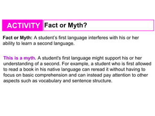 ACTIVITY Fact or Myth?
Fact or Myth: A student’s first language interferes with his or her
ability to learn a second language.
This is a myth. A student's first language might support his or her
understanding of a second. For example, a student who is first allowed
to read a book in his native language can reread it without having to
focus on basic comprehension and can instead pay attention to other
aspects such as vocabulary and sentence structure.
 