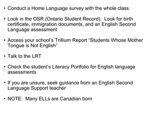 • Conduct a Home Language survey with the whole class
• Look in the OSR (Ontario Student Record). Look for birth
certificate, immigration documents, and an English Second
Language assessment
• Access your school’s Trillium Report “Students Whose Mother
Tongue is Not English”
• Talk to the LRT
• Check the student’s Literacy Portfolio for English language
assessments
• If you are unsure, seek guidance from an English Second
Language Support teacher
• NOTE: Many ELLs are Canadian born
 