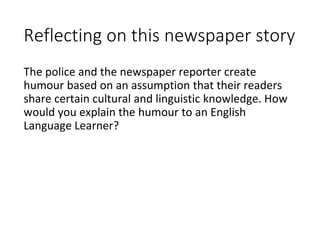 Reflecting on this newspaper story
The police and the newspaper reporter create
humour based on an assumption that their readers
share certain cultural and linguistic knowledge. How
would you explain the humour to an English
Language Learner?
 