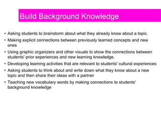 Build Background Knowledge
• Asking students to brainstorm about what they already know about a topic.
• Making explicit connections between previously learned concepts and new
ones
• Using graphic organizers and other visuals to show the connections between
students' prior experiences and new learning knowledge.
• Developing learning activities that are relevant to students' cultural experiences
• Asking students to think about and write down what they know about a new
topic and then share their ideas with a partner
• Teaching new vocabulary words by making connections to students'
background knowledge
 