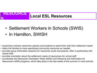 • Settlement Workers in Schools (SWIS)
• In Hamilton, SWISH
Local ESL Resources
RESOURCE
S
• proactively contacts newcomer parents and students to assist them with their settlement needs
• refers the families to more specialized community resources as needed
• provides group information sessions for newcomer youth and parents, often in partnership with
school staff
• provides orientation about the settlement needs of newcomers for school staff
• coordinates the Newcomer Orientation Week (NOW) and Welcome and Information for
Newcomers (WIN) programs, which take place in the last weeks of the summer in most schools
 