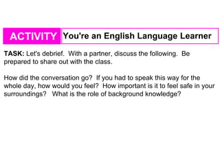 ACTIVITY You're an English Language Learner
TASK: Let's debrief. With a partner, discuss the following. Be
prepared to share out with the class.
How did the conversation go? If you had to speak this way for the
whole day, how would you feel? How important is it to feel safe in your
surroundings? What is the role of background knowledge?
 