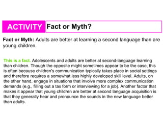 ACTIVITY Fact or Myth?
Fact or Myth: Adults are better at learning a second language than are
young children.
This is a fact. Adolescents and adults are better at second-language learning
than children. Though the opposite might sometimes appear to be the case, this
is often because children's communication typically takes place in social settings
and therefore requires a somewhat less highly developed skill level. Adults, on
the other hand, engage in situations that involve more complex communication
demands (e.g., filling out a tax form or interviewing for a job). Another factor that
makes it appear that young children are better at second language acquisition is
that they generally hear and pronounce the sounds in the new language better
than adults.
 