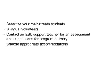 • Sensitize your mainstream students
• Bilingual volunteers
• Contact an ESL support teacher for an assessment
and suggestions for program delivery
• Choose appropriate accommodations
 