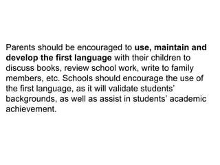 Parents should be encouraged to use, maintain and
develop the first language with their children to
discuss books, review school work, write to family
members, etc. Schools should encourage the use of
the first language, as it will validate students’
backgrounds, as well as assist in students’ academic
achievement.
 
