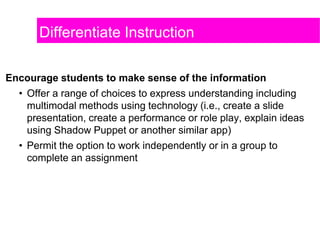 Differentiate Instruction
Encourage students to make sense of the information
• Offer a range of choices to express understanding including
multimodal methods using technology (i.e., create a slide
presentation, create a performance or role play, explain ideas
using Shadow Puppet or another similar app)
• Permit the option to work independently or in a group to
complete an assignment
 