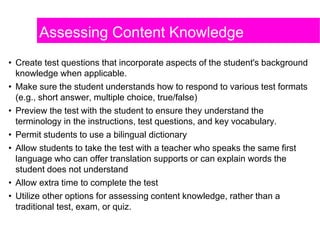 Assessing Content Knowledge
• Create test questions that incorporate aspects of the student's background
knowledge when applicable.
• Make sure the student understands how to respond to various test formats
(e.g., short answer, multiple choice, true/false)
• Preview the test with the student to ensure they understand the
terminology in the instructions, test questions, and key vocabulary.
• Permit students to use a bilingual dictionary
• Allow students to take the test with a teacher who speaks the same first
language who can offer translation supports or can explain words the
student does not understand
• Allow extra time to complete the test
• Utilize other options for assessing content knowledge, rather than a
traditional test, exam, or quiz.
 