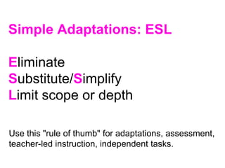 Simple Adaptations: ESL
Eliminate
Substitute/Simplify
Limit scope or depth
Use this "rule of thumb" for adaptations, assessment,
teacher-led instruction, independent tasks.
 