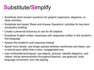Substitute/Simplify
• Substitute short answer questions for graphic organizers, diagrams, or
cloze activities
• Substitute text based ‘Read and Answer Questions’ activities for key-term
vocabulary building
• Create a personal dictionary to use for all subjects
• Substitute English written responses with responses written in the student’s
first language
• Assess the student’s oral response instead
• Speak more slowly: use longer pauses between sentences and ideas; use
a natural pace rather than a slow, exaggerated one.
• Use multimodal techniques: use objects, pictures, labeled diagrams, and
videos; infuse demonstration throughout lessons; use gestures, body
language movement, and role playing.
 
