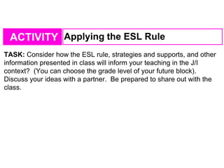 ACTIVITY Applying the ESL Rule
TASK: Consider how the ESL rule, strategies and supports, and other
information presented in class will inform your teaching in the J/I
context? (You can choose the grade level of your future block).
Discuss your ideas with a partner. Be prepared to share out with the
class.
 