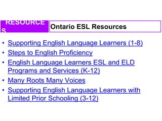 • Supporting English Language Learners (1-8)
• Steps to English Proficiency
• English Language Learners ESL and ELD
Programs and Services (K-12)
• Many Roots Many Voices
• Supporting English Language Learners with
Limited Prior Schooling (3-12)
Ontario ESL Resources
RESOURCE
S
 