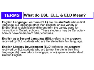 TERMS What do ESL, ELL, & ELD Mean?
English Language Learners (ELL) are the students whose first
language is a language other than English, or is a variety of
English that is significantly different from the variety used for
instruction in Ontario schools. These students may be Canadian-
born or newcomers from other countries.
English as a Second Language (ESL) refers to the program
received by ELL students who are literate in their first language.
English Literacy Development (ELD) refers to the program
received by ELL students who are (a) not literate in their first
language, (b) have educational gaps, or (c) speak non-standard
Ontario English.
 