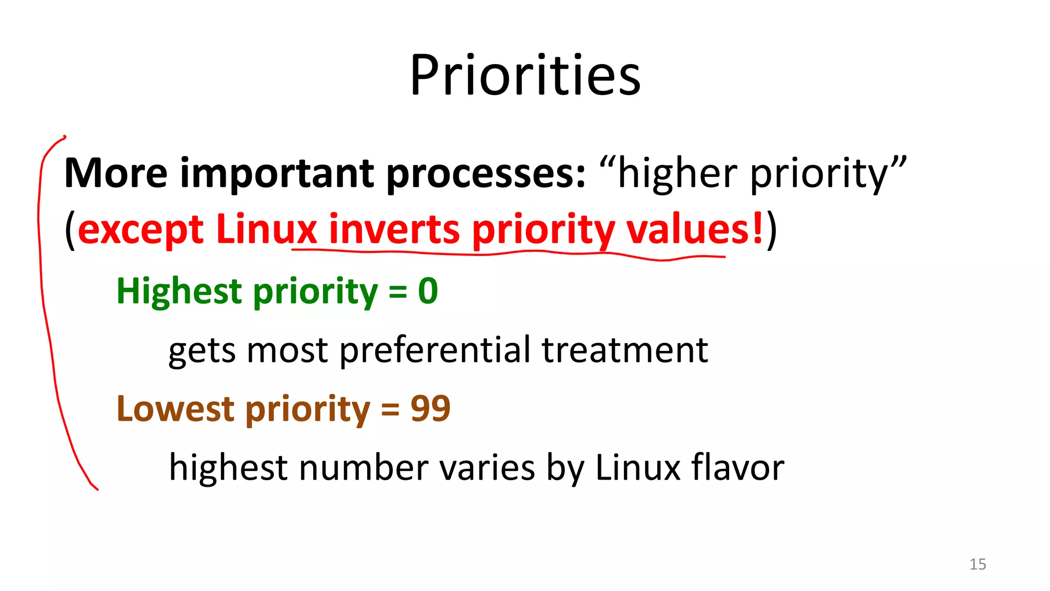 Priorities
More important processes: “higher priority”
(except Linux inverts priority values!)
Highest priority = 0
gets most preferential treatment
Lowest priority = 99
highest number varies by Linux flavor
15

 