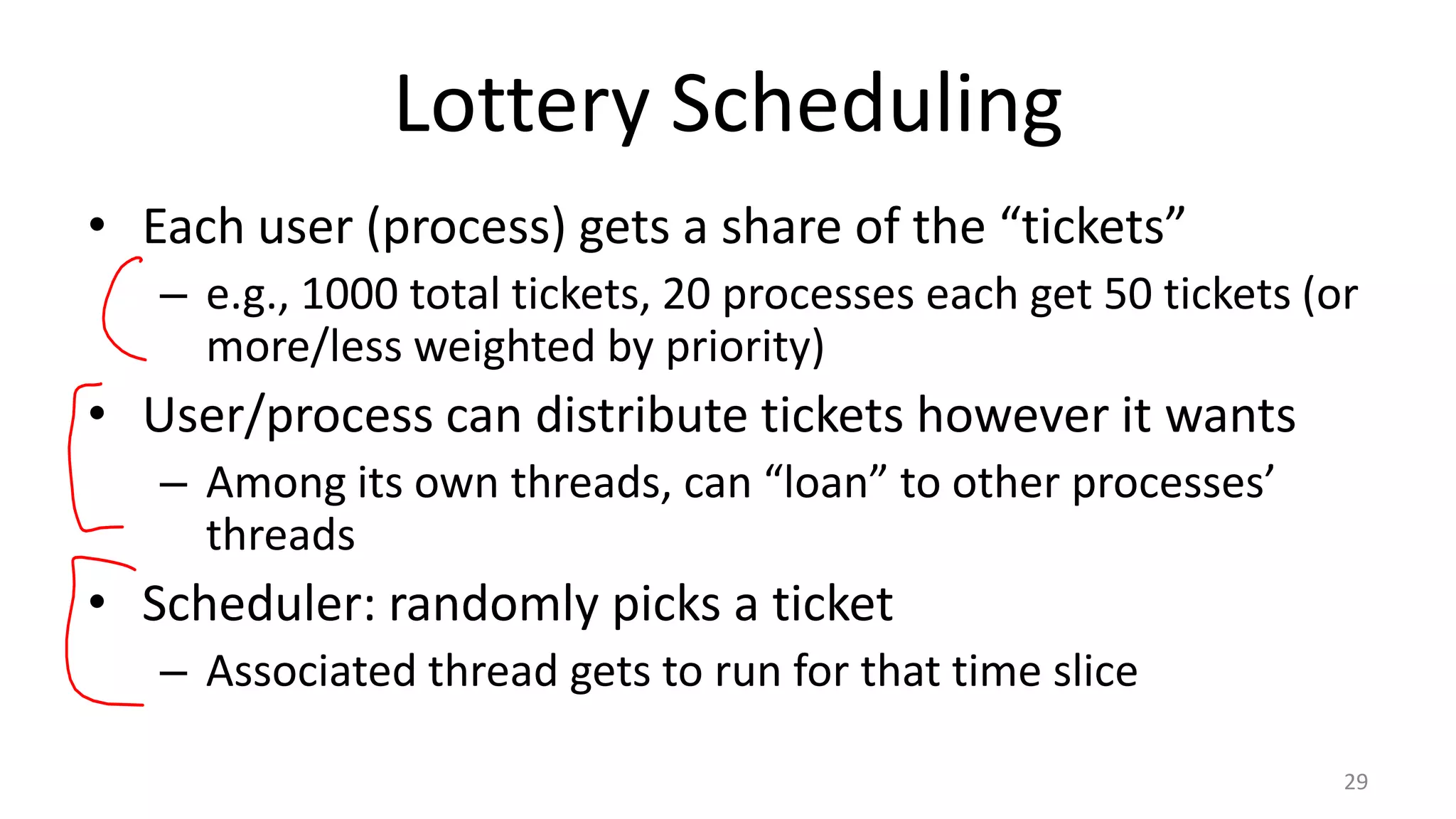 Lottery Scheduling
• Each user (process) gets a share of the “tickets”
– e.g., 1000 total tickets, 20 processes each get 50 tickets (or
more/less weighted by priority)

• User/process can distribute tickets however it wants
– Among its own threads, can “loan” to other processes’
threads

• Scheduler: randomly picks a ticket
– Associated thread gets to run for that time slice
29

 