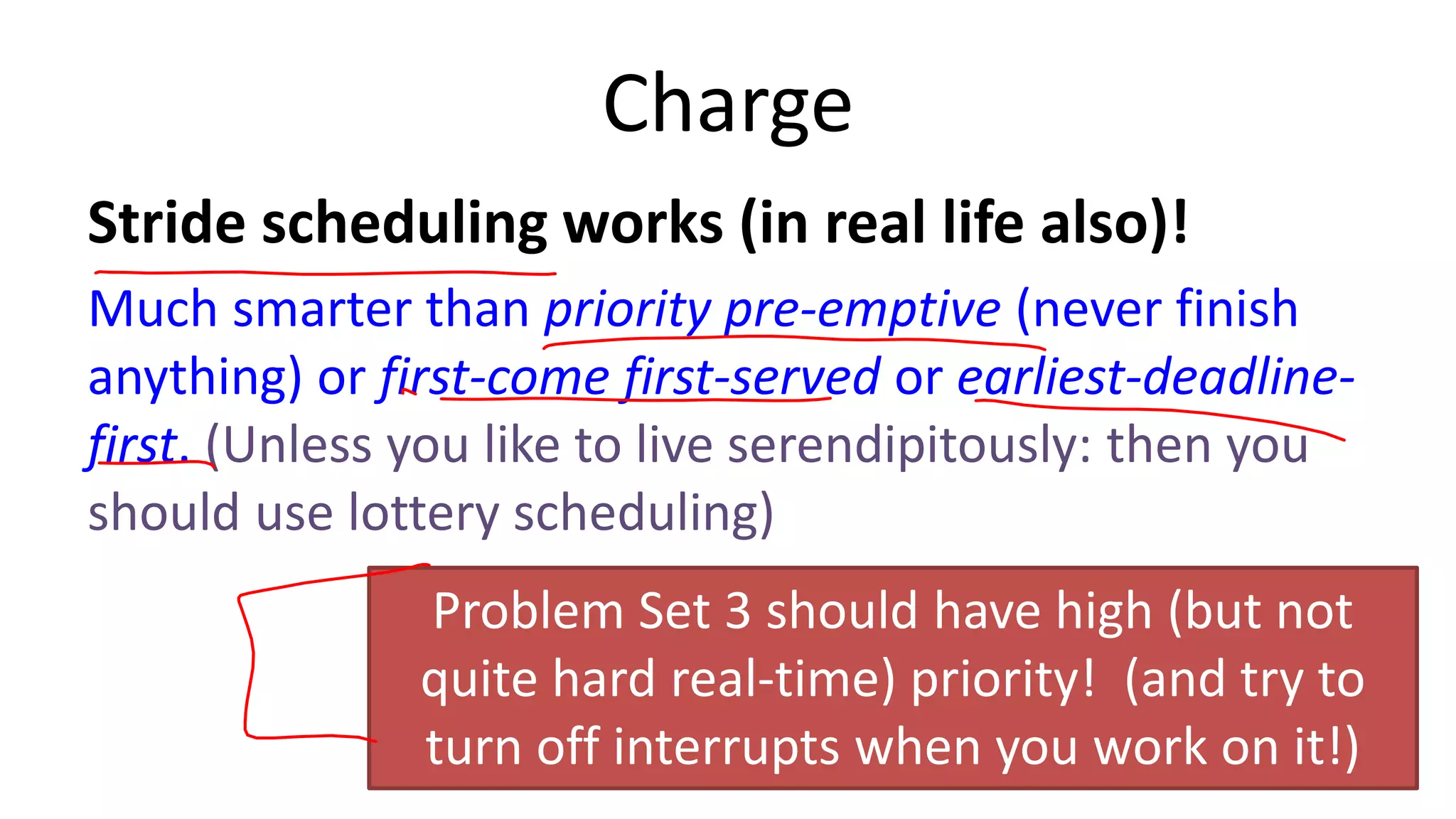 Charge
Stride scheduling works (in real life also)!
Much smarter than priority pre-emptive (never finish
anything) or first-come first-served or earliest-deadlinefirst. (Unless you like to live serendipitously: then you
should use lottery scheduling)
Problem Set 3 should have high (but not
quite hard real-time) priority! (and try to
turn off interrupts when you work on it!)
35

 