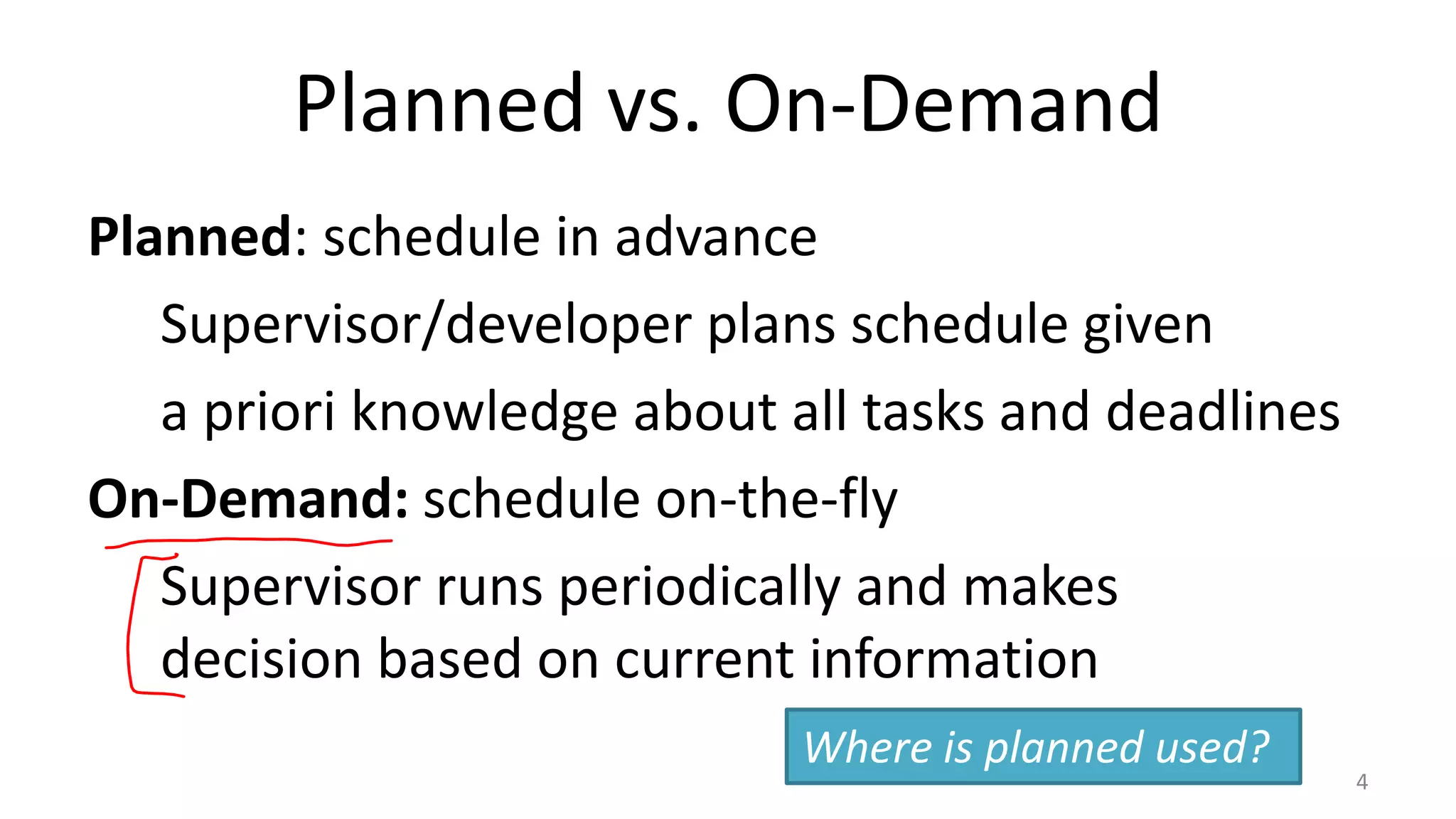 Planned vs. On-Demand
Planned: schedule in advance
Supervisor/developer plans schedule given
a priori knowledge about all tasks and deadlines
On-Demand: schedule on-the-fly
Supervisor runs periodically and makes
decision based on current information
Where is planned used?

4

 