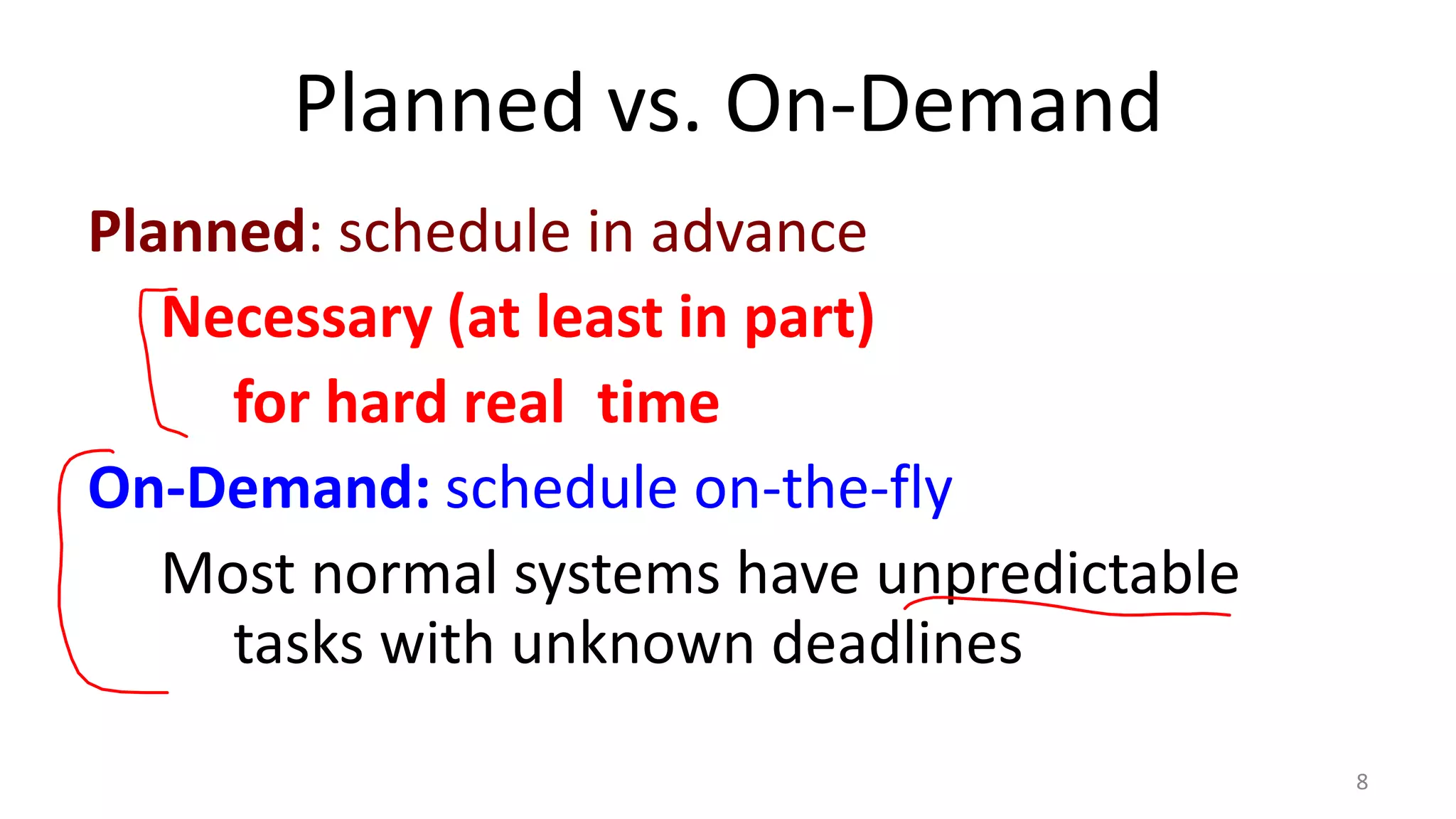Planned vs. On-Demand
Planned: schedule in advance
Necessary (at least in part)
for hard real time
On-Demand: schedule on-the-fly
Most normal systems have unpredictable
tasks with unknown deadlines
8

 