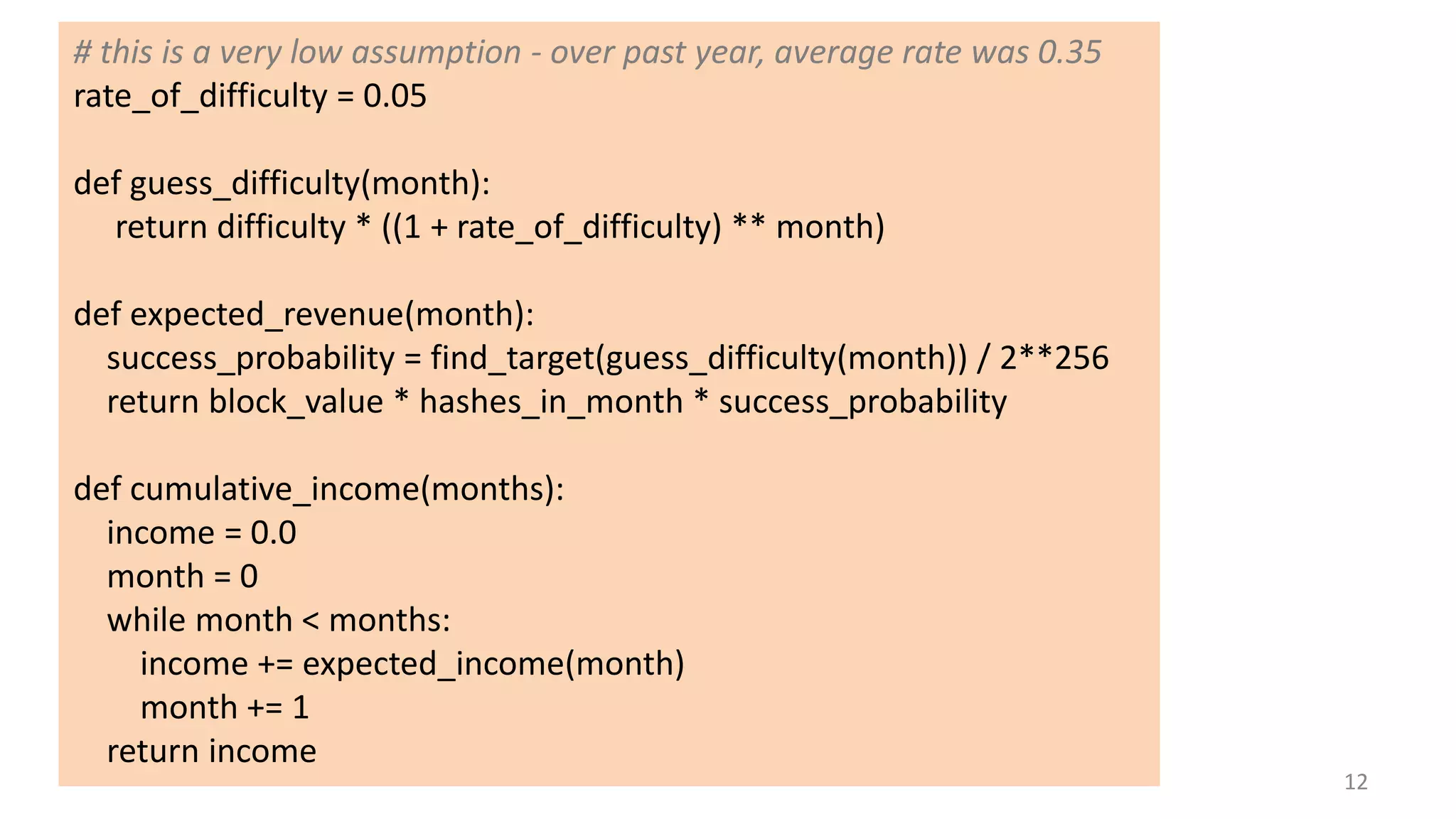 12
# this is a very low assumption - over past year, average rate was 0.35
rate_of_difficulty = 0.05
def guess_difficulty(month):
return difficulty * ((1 + rate_of_difficulty) ** month)
def expected_revenue(month):
success_probability = find_target(guess_difficulty(month)) / 2**256
return block_value * hashes_in_month * success_probability
def cumulative_income(months):
income = 0.0
month = 0
while month < months:
income += expected_income(month)
month += 1
return income
 