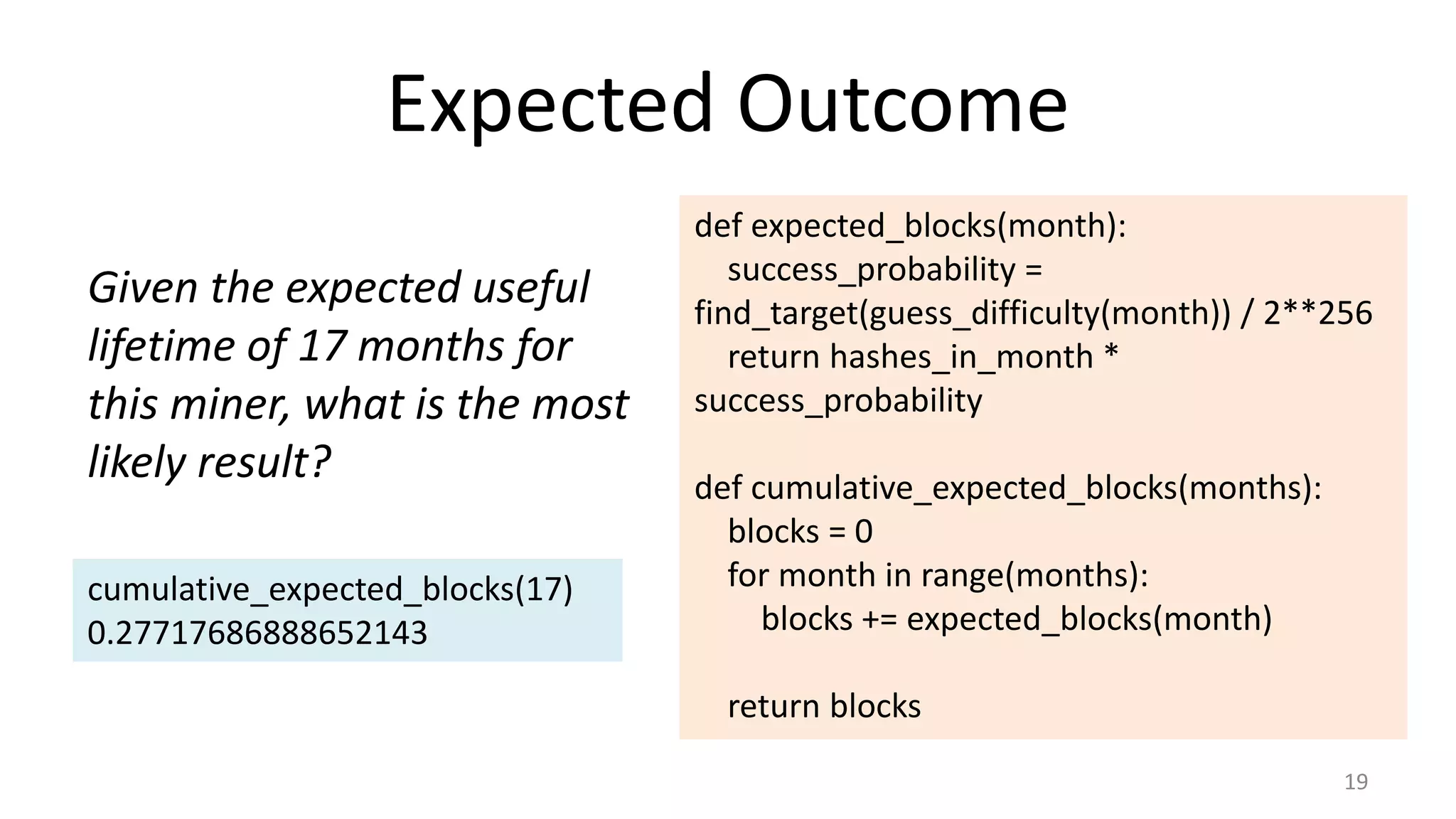 Expected Outcome
19
Given the expected useful
lifetime of 17 months for
this miner, what is the most
likely result?
def expected_blocks(month):
success_probability =
find_target(guess_difficulty(month)) / 2**256
return hashes_in_month *
success_probability
def cumulative_expected_blocks(months):
blocks = 0
for month in range(months):
blocks += expected_blocks(month)
return blocks
cumulative_expected_blocks(17)
0.27717686888652143
 