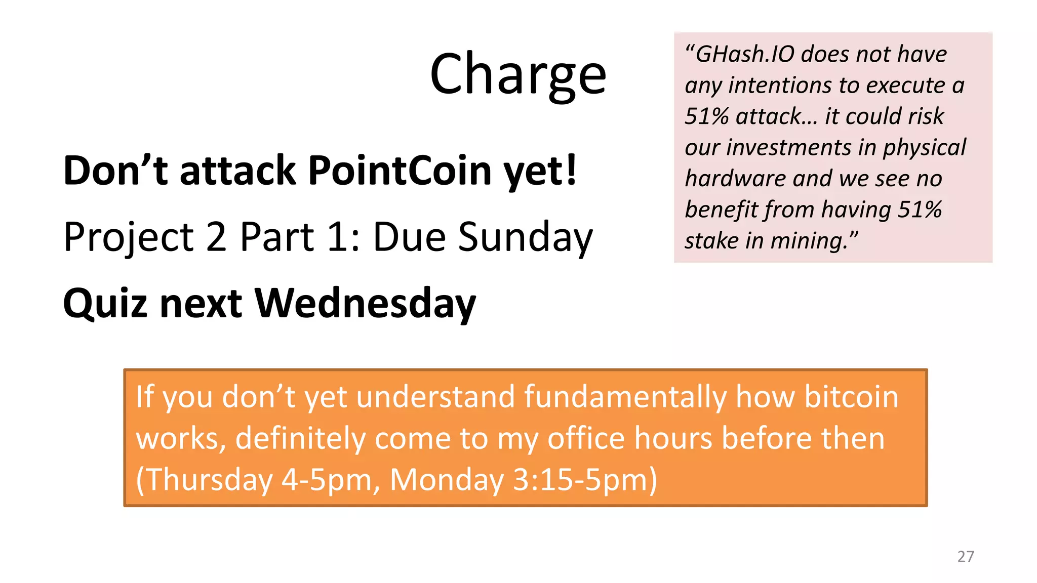 Charge
Don’t attack PointCoin yet!
Project 2 Part 1: Due Sunday
Quiz next Wednesday
27
If you don’t yet understand fundamentally how bitcoin
works, definitely come to my office hours before then
(Thursday 4-5pm, Monday 3:15-5pm)
“GHash.IO does not have
any intentions to execute a
51% attack… it could risk
our investments in physical
hardware and we see no
benefit from having 51%
stake in mining.”
 