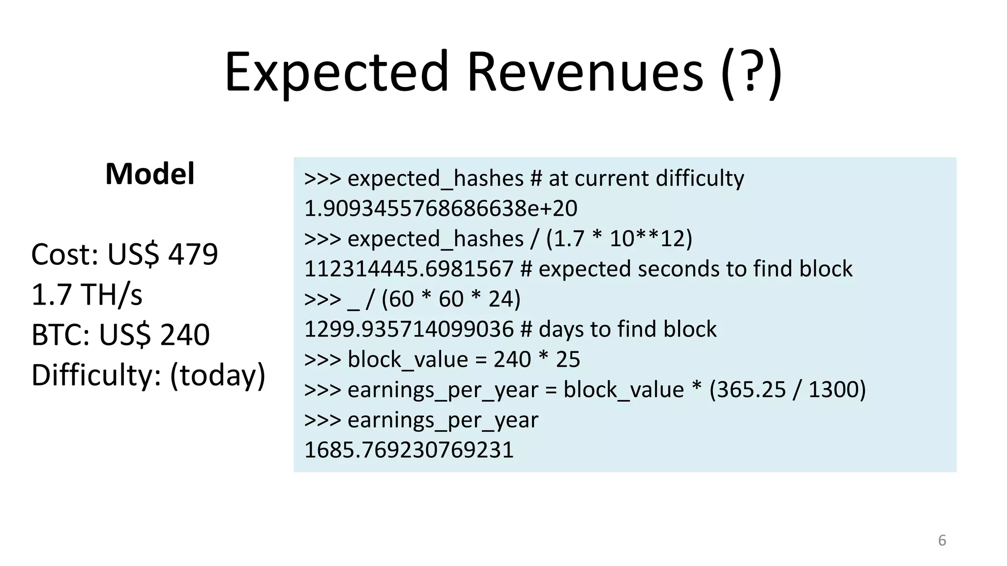Expected Revenues (?)
6
Model
Cost: US$ 479
1.7 TH/s
BTC: US$ 240
Difficulty: (today)
>>> expected_hashes # at current difficulty
1.9093455768686638e+20
>>> expected_hashes / (1.7 * 10**12)
112314445.6981567 # expected seconds to find block
>>> _ / (60 * 60 * 24)
1299.935714099036 # days to find block
>>> block_value = 240 * 25
>>> earnings_per_year = block_value * (365.25 / 1300)
>>> earnings_per_year
1685.769230769231
 