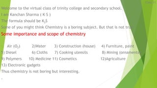 Class 11
Welcome to the virtual class of trinity college and secondary school.
I am Kanchan Sharma ( K S )
The formula should be K2S
Some of you might think Chemistry is a boring subject. But that is not true
Some importance and scope of chemistry
1) Air (O2) 2)Water 3) Construction (house) 4) Furniture, paint
5) Diesel 6) Cloths 7) Cooking utensils 8) Mining (ornaments)
9) Polymers 10) Medicine 11) Cosmetics 12)Agriculture
13) Electronic gadgets
Thus chemistry is not boring but interesting.
.
 