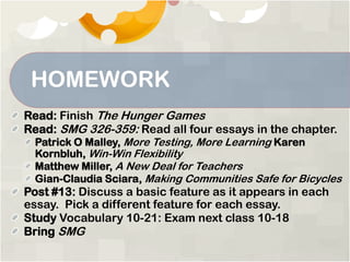 HOMEWORK
Read: Finish The Hunger Games
Read: SMG 326-359: Read all four essays in the chapter.
Patrick O Malley, More Testing, More Learning Karen
Kornbluh, Win-Win Flexibility
Matthew Miller, A New Deal for Teachers
Gian-Claudia Sciara, Making Communities Safe for Bicycles
Post #13: Discuss a basic feature as it appears in each
essay. Pick a different feature for each essay.
Study Vocabulary 10-21: Exam next class 10-18
Bring SMG
 