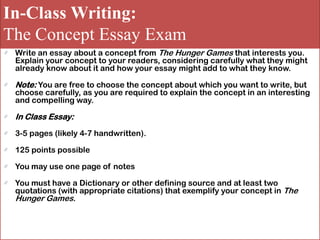 In-Class Writing:
The Concept Essay Exam
Write an essay about a concept from The Hunger Games that interests you.
Explain your concept to your readers, considering carefully what they might
already know about it and how your essay might add to what they know.
Note: You are free to choose the concept about which you want to write, but
choose carefully, as you are required to explain the concept in an interesting
and compelling way.
In Class Essay:
3-5 pages (likely 4-7 handwritten).
125 points possible
You may use one page of notes
You must have a Dictionary or other defining source and at least two
quotations (with appropriate citations) that exemplify your concept in The
Hunger Games.
 