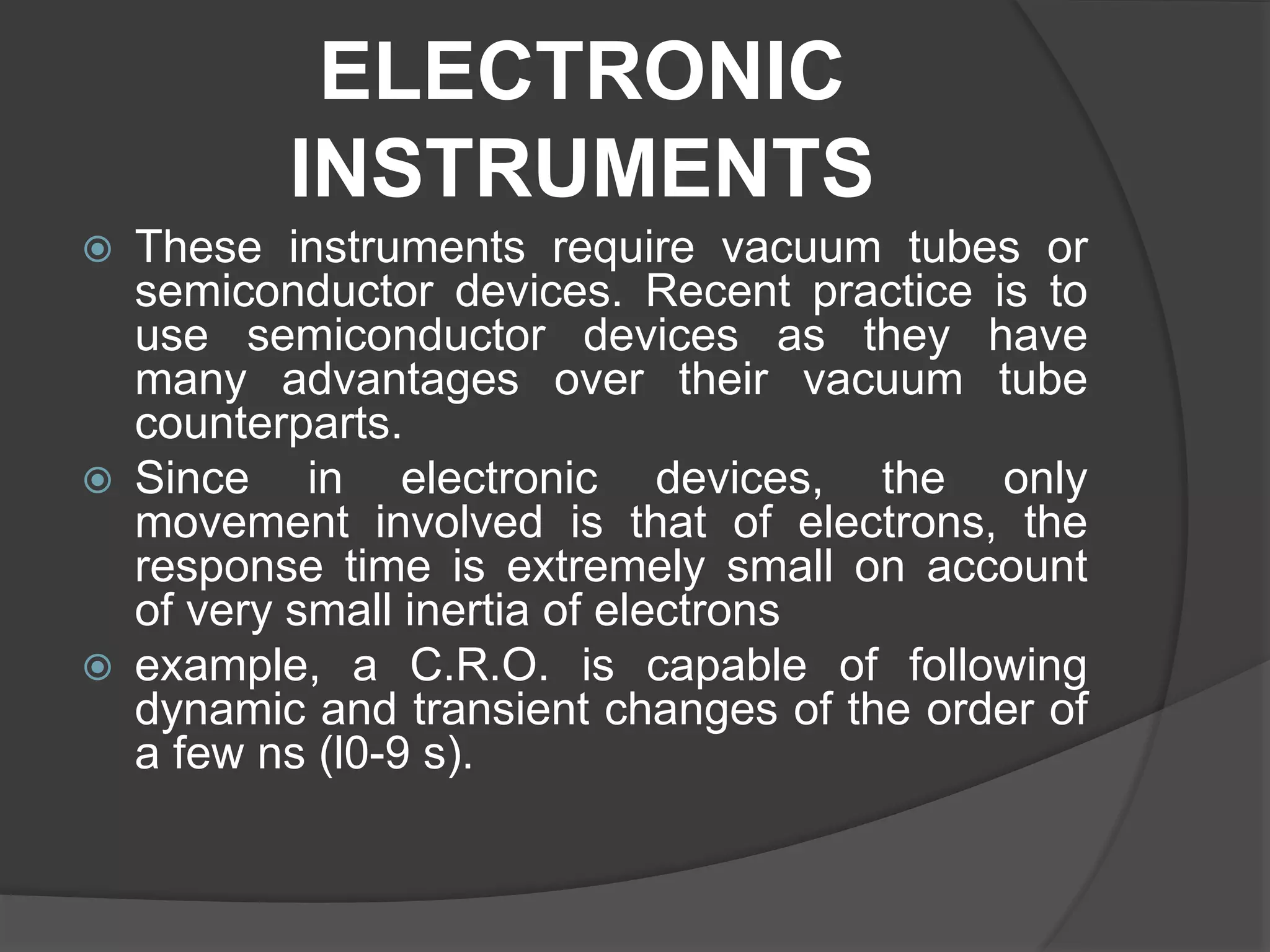 ELECTRONIC
INSTRUMENTS
 These instruments require vacuum tubes or
semiconductor devices. Recent practice is to
use semiconductor devices as they have
many advantages over their vacuum tube
counterparts.
 Since in electronic devices, the only
movement involved is that of electrons, the
response time is extremely small on account
of very small inertia of electrons
 example, a C.R.O. is capable of following
dynamic and transient changes of the order of
a few ns (l0-9 s).
 