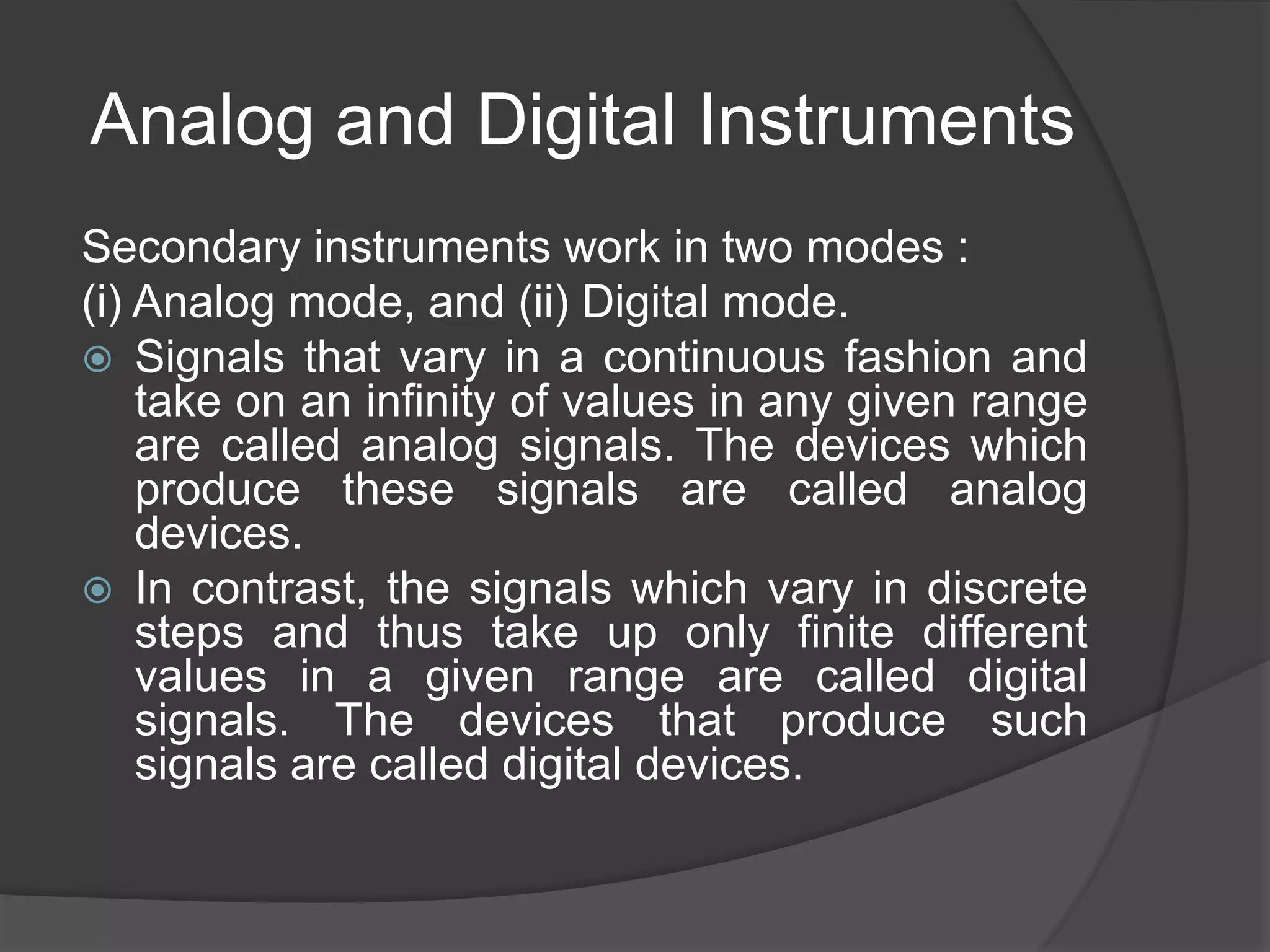 Analog and Digital Instruments
Secondary instruments work in two modes :
(i) Analog mode, and (ii) Digital mode.
 Signals that vary in a continuous fashion and
take on an infinity of values in any given range
are called analog signals. The devices which
produce these signals are called analog
devices.
 In contrast, the signals which vary in discrete
steps and thus take up only finite different
values in a given range are called digital
signals. The devices that produce such
signals are called digital devices.
 