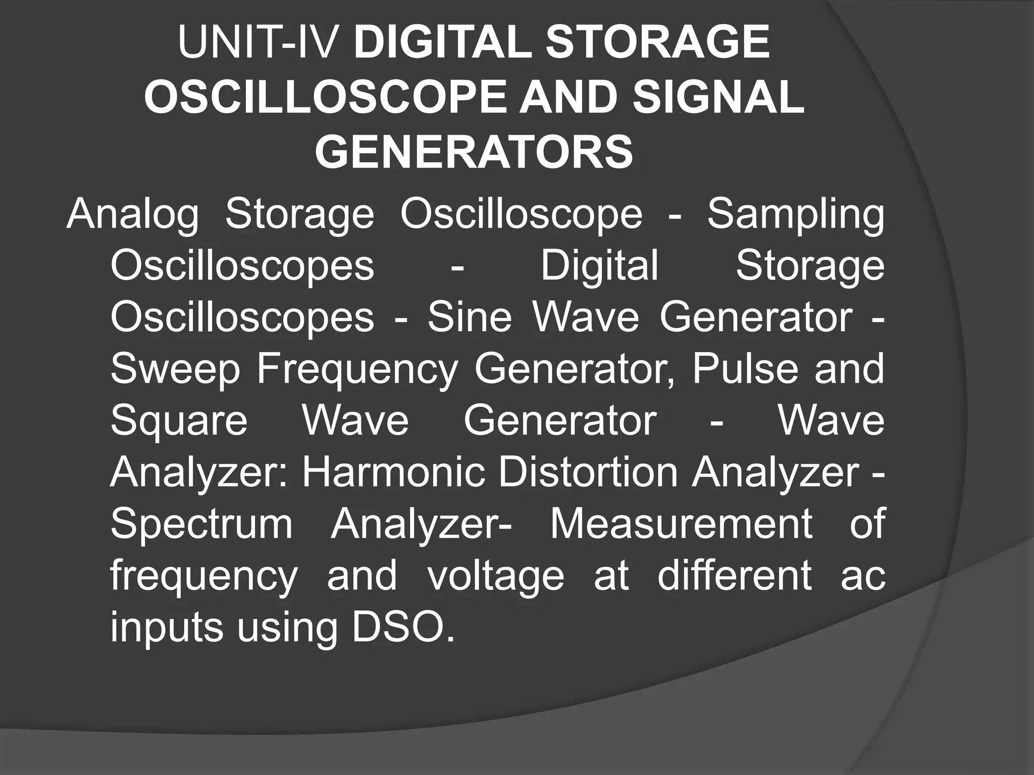 UNIT-IV DIGITAL STORAGE
OSCILLOSCOPE AND SIGNAL
GENERATORS
Analog Storage Oscilloscope - Sampling
Oscilloscopes - Digital Storage
Oscilloscopes - Sine Wave Generator -
Sweep Frequency Generator, Pulse and
Square Wave Generator - Wave
Analyzer: Harmonic Distortion Analyzer -
Spectrum Analyzer- Measurement of
frequency and voltage at different ac
inputs using DSO.
 