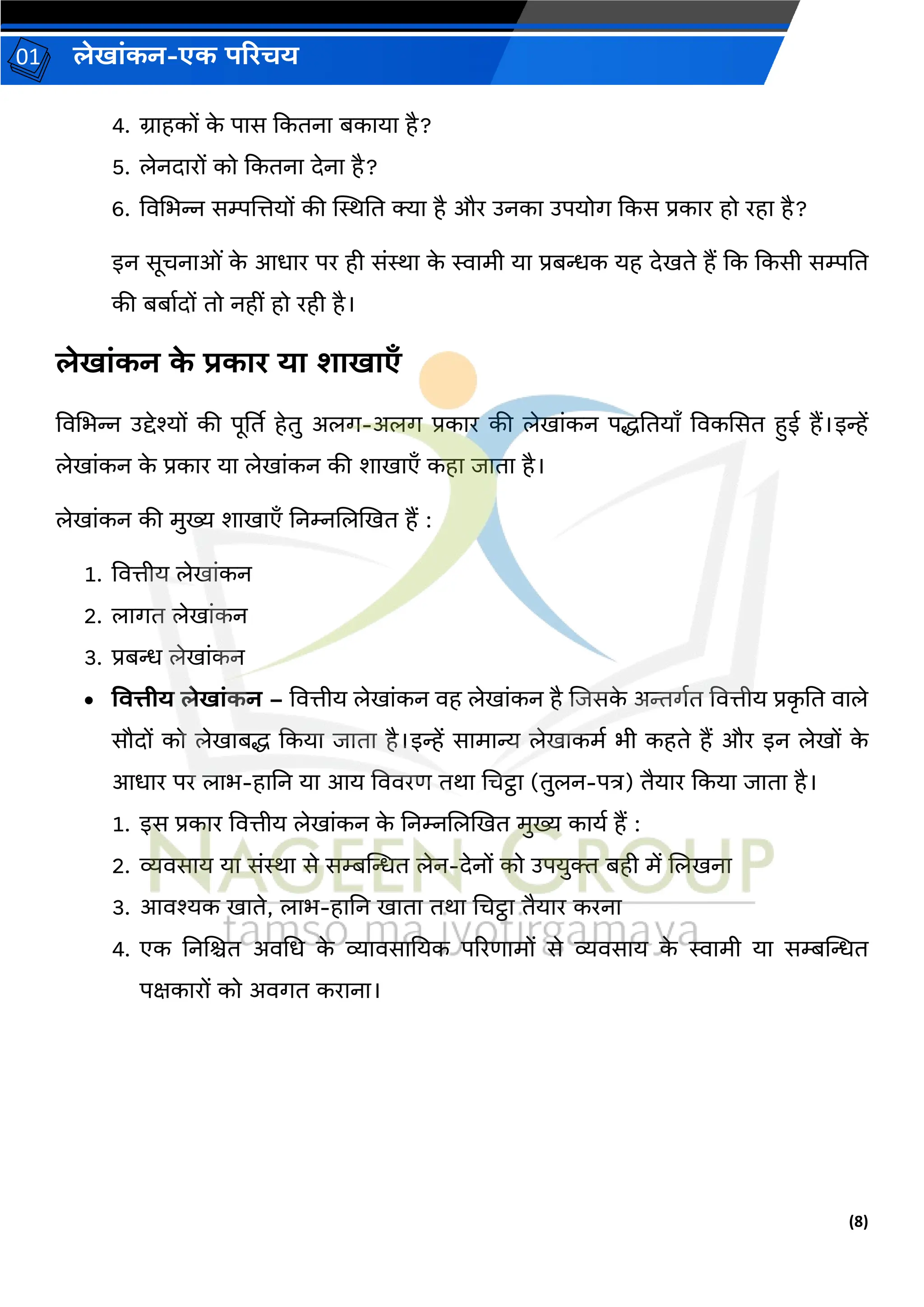 (8)
लेख ांकन-एक परिचय
01
4. ि हकों क
े प स ककतन बक य है?
5. लेनद रों को ककतन देन है?
6. विचभन्न सम्पजत्तयों की स्थिनत क्य है और उनक उपयोर् ककस प्रक र हो रह है?
इन सूचन ओां क
े आध र पर ही सांि क
े स्व मी य प्रबन्धक यह देखते हैं कक ककसी सम्पनत
की बब वदों तो नहीां हो रही है।
लेख ांकन क
े िक ि य श ख एँ
विचभन्न उद्देश्यों की पूर्तत हेतु अलर्-अलर् प्रक र की लेख ांकन पद्धनतय ँ विकससत हई हैं।इन्हें
लेख ांकन क
े प्रक र य लेख ांकन की श ख एँ कह ि त है।
लेख ांकन की मुख्य श ख एँ ननम्नजलखखत हैं :
1. वित्तीय लेख ांकन
2. ल र्त लेख ांकन
3. प्रबन्ध लेख ांकन
• वित्तीय लेख ांकन – वित्तीय लेख ांकन िह लेख ांकन है जिसक
े अिर्वत वित्तीय प्रक
ृ नत ि ले
सौदों को लेख बद्ध ककय ि त है।इन्हें स म न्य लेख कमव भी कहते हैं और इन लेखों क
े
आध र पर ल भ-ह नन य आय वििरण तर् चचट्ठ (तुलन-पत्र) तैय र ककय ि त है।
1. इस प्रक र वित्तीय लेख ांकन क
े ननम्नजलखखत मुख्य क यव हैं :
2. व्यिस य य सांि से सम्बन्तन्धत लेन-देनों को उपयुक्त बही में जलखन
3. आिश्यक ख ते, ल भ-ह नन ख त तर् चचट्ठ तैय र करन
4. एक ननजित अिचध क
े व्य िस नयक पररण मों से व्यिस य क
े स्व मी य सम्बन्तन्धत
पक्षक रों को अिर्त कर न ।
 