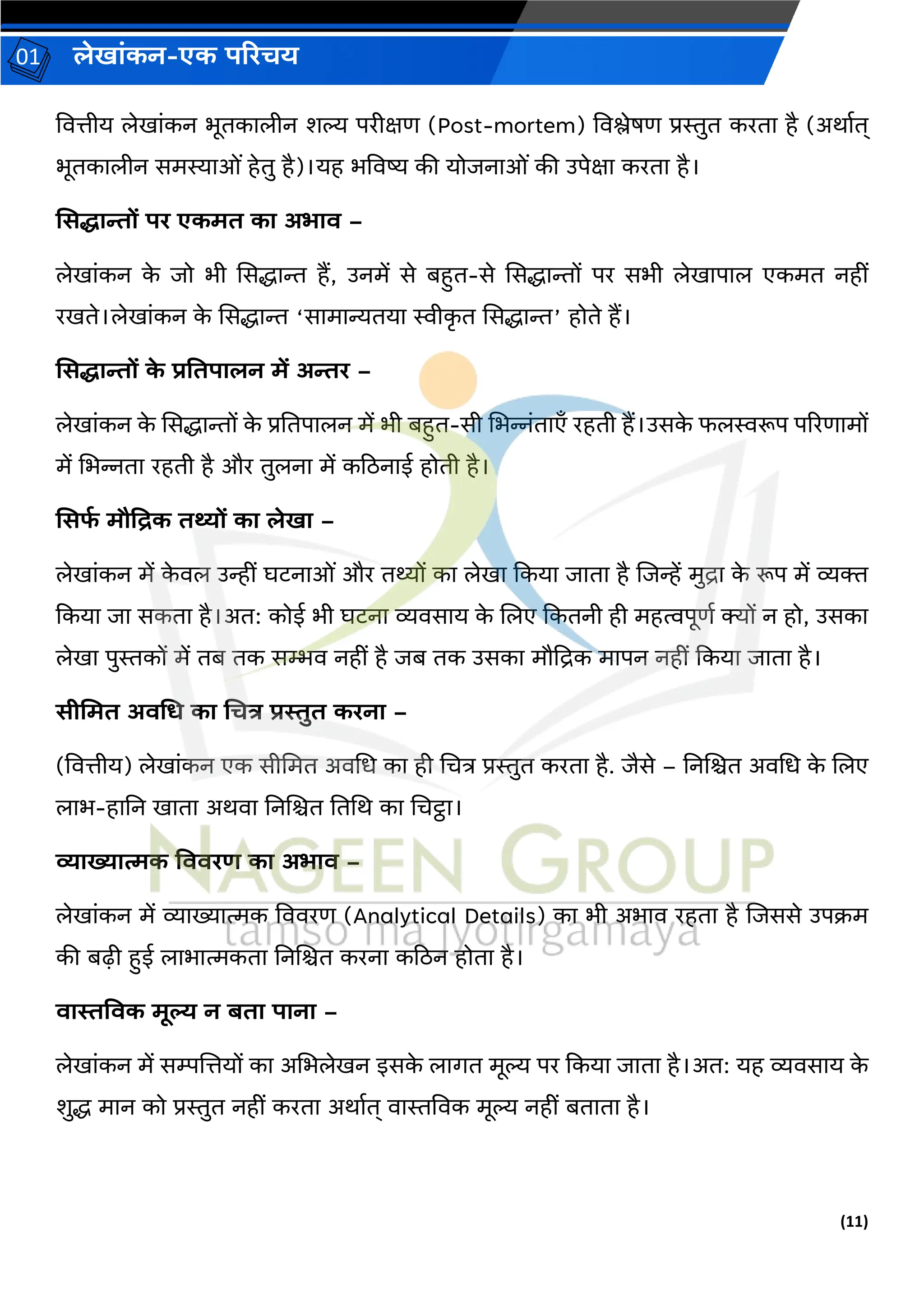 (11)
लेख ांकन-एक परिचय
01
वित्तीय लेख ांकन भूतक लीन शल्य परीक्षण (Post-mortem) विश्लेषण प्रस्तुत करत है (अर् वत्
भूतक लीन समस्य ओां हेतु है)।यह भविष्य की योिन ओां की उपेक्ष करत है।
मसि न्तों पि एकमत क अभ ि –
लेख ांकन क
े िो भी ससद्ध ि हैं, उनमें से बहत-से ससद्ध िों पर सभी लेख प ल एकमत नहीां
रखते।लेख ांकन क
े ससद्ध ि ‘स म न्यतय स्वीक
ृ त ससद्ध ि’ होते हैं।
मसि न्तों क
े िवतप लन में अन्ति –
लेख ांकन क
े ससद्ध िों क
े प्रनतप लन में भी बहत-सी चभन्नांत एँ रहती हैं।उसक
े फलस्वरूप पररण मों
में चभन्नत रहती है और तुलन में कठिन ई होती है।
मसफ
ड मौप्रिक तथ्यों क लेख –
लेख ांकन में क
े िल उन्हीां घटन ओां और तथ्यों क लेख ककय ि त है जिन्हें मुि क
े रूप में व्यक्त
ककय ि सकत है।अत: कोई भी घटन व्यिस य क
े जलए ककतनी ही महत्वपूणव क्यों न हो, उसक
लेख पुस्तकों में तब तक सम्भि नहीां है िब तक उसक मौद्रिक म पन नहीां ककय ि त है।
सीममत अिचर् क चचत्र िस्तुत किन –
(वित्तीय) लेख ांकन एक सीचमत अिचध क ही चचत्र प्रस्तुत करत है. िैसे – ननजित अिचध क
े जलए
ल भ-ह नन ख त अर्ि ननजित नतचर् क चचट्ठ ।
व्य ख्य त्मक विििर् क अभ ि –
लेख ांकन में व्य ख्य त्मक वििरण (Analytical Details) क भी अभ ि रहत है जिससे उपक्रम
की बढ़़ी हई ल भ त्मकत ननजित करन कठिन होत है।
ि स्तविक मूल् न बत प न –
लेख ांकन में सम्पजत्तयों क अचभलेखन इसक
े ल र्त मूल्य पर ककय ि त है।अत: यह व्यिस य क
े
शुद्ध म न को प्रस्तुत नहीां करत अर् वत् ि स्तविक मूल्य नहीां बत त है।
 