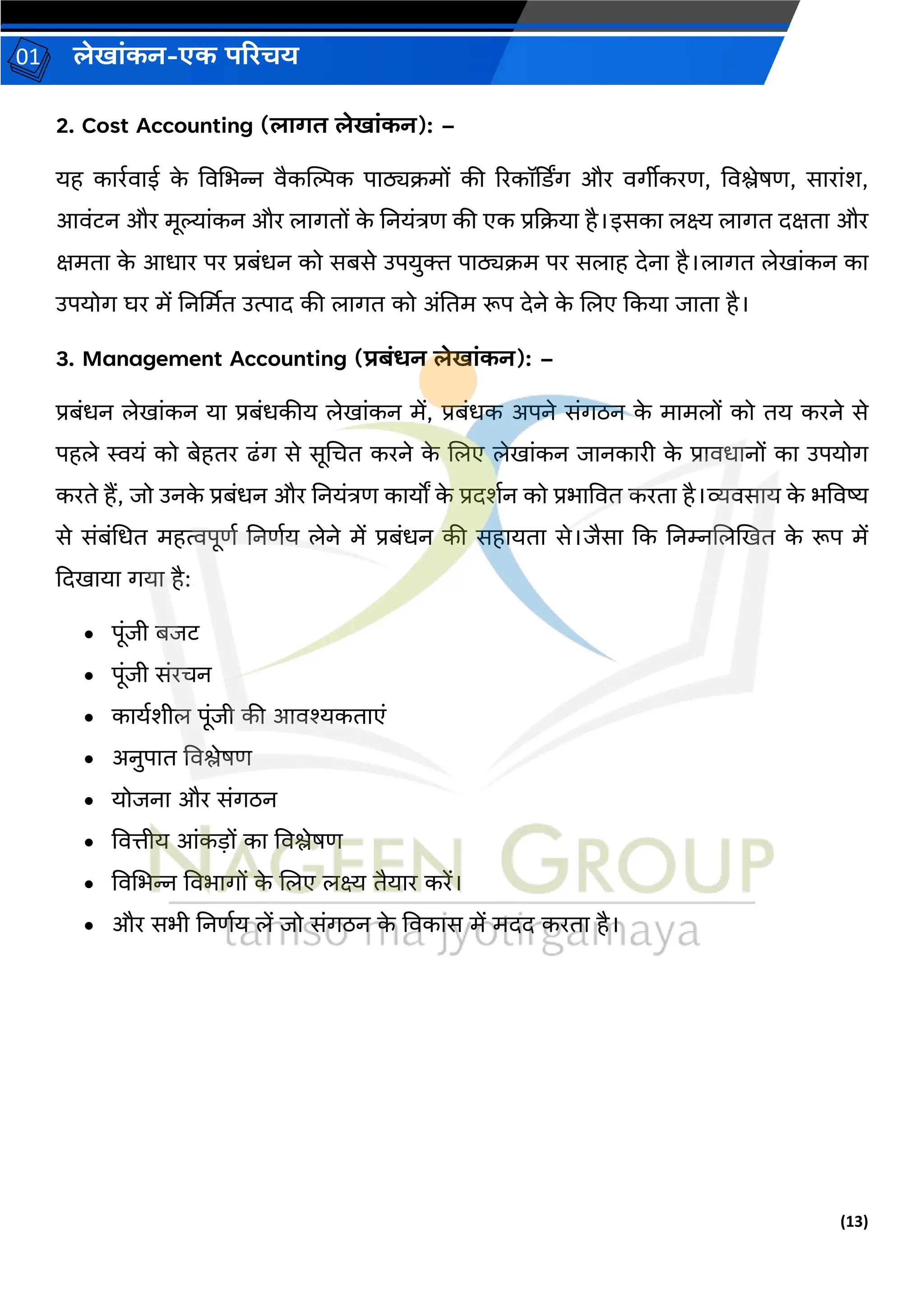 (13)
लेख ांकन-एक परिचय
01
2. Cost Accounting (ल गत लेख ांकन): –
यह क रवि ई क
े विचभन्न िैकन्तिक प ठ्यक्रमों की ररकॉर्डडर् और िर्ीीकरण, विश्लेषण, स र ांश,
आिांटन और मूल्य ांकन और ल र्तों क
े ननयांत्रण की एक प्रकक्रय है।इसक लक्ष्य ल र्त दक्षत और
क्षमत क
े आध र पर प्रबांधन को सबसे उपयुक्त प ठ्यक्रम पर सल ह देन है।ल र्त लेख ांकन क
उपयोर् घर में ननर्थमत उत्प द की ल र्त को अांनतम रूप देने क
े जलए ककय ि त है।
3. Management Accounting (िबांर्न लेख ांकन): –
प्रबांधन लेख ांकन य प्रबांधकीय लेख ांकन में, प्रबांधक अपने सांर्िन क
े म मलों को तय करने से
पहले स्वयां को बेहतर ढांर् से सूचचत करने क
े जलए लेख ांकन ि नक री क
े प्र िध नों क उपयोर्
करते हैं, िो उनक
े प्रबांधन और ननयांत्रण क यों क
े प्रदशवन को प्रभ वित करत है।व्यिस य क
े भविष्य
से सांबांचधत महत्वपूणव ननणवय लेने में प्रबांधन की सह यत से।िैस कक ननम्नजलखखत क
े रूप में
कदख य र्य है:
• पूांिी बिट
• पूांिी सांरचन
• क यवशील पूांिी की आिश्यकत एां
• अनुप त विश्लेषण
• योिन और सांर्िन
• वित्तीय आांकडों क विश्लेषण
• विचभन्न विभ र्ों क
े जलए लक्ष्य तैय र करें।
• और सभी ननणवय लें िो सांर्िन क
े विक स में मदद करत है।
 