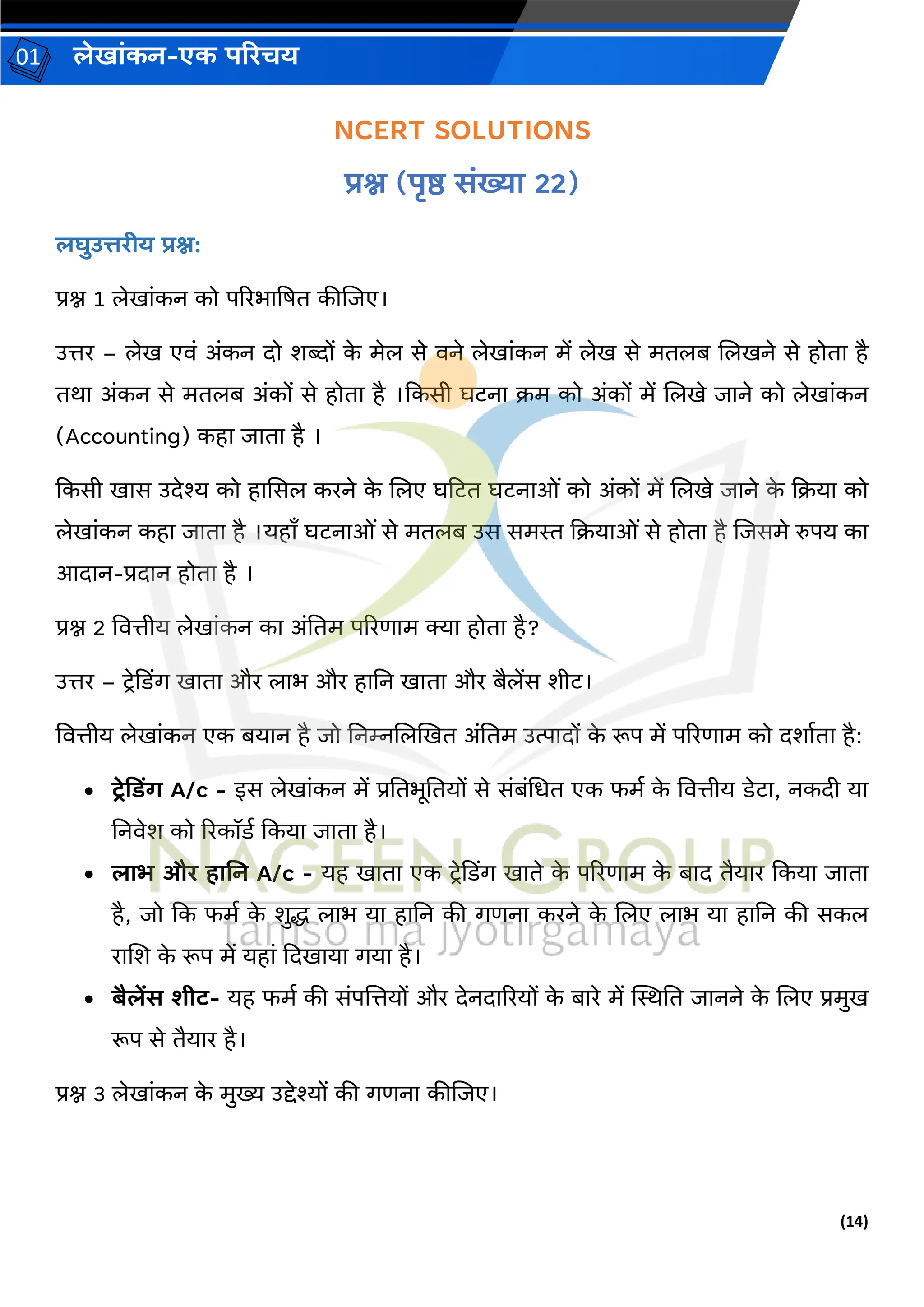(14)
लेख ांकन-एक परिचय
01
NCERT SOLUTIONS
िश्न (पृष्ठ सांख्य 22)
लघुउत्तिीय िश्न:
प्रश्न 1 लेख ांकन को पररभ द्रषत कीजिए।
उत्तर – लेख एिां अांकन दो शब्दों क
े मेल से िने लेख ांकन में लेख से मतलब जलखने से होत है
तर् अांकन से मतलब अांकों से होत है ।ककसी घटन क्रम को अांकों में जलखे ि ने को लेख ांकन
(Accounting) कह ि त है ।
ककसी ख स उदेश्य को ह ससल करने क
े जलए घहटत घटन ओां को अांकों में जलखे ि ने क
े कक्रय को
लेख ांकन कह ि त है ।यह ँ घटन ओां से मतलब उस समस्त कक्रय ओां से होत है जिसमे रुपय क
आद न-प्रद न होत है ।
प्रश्न 2 वित्तीय लेख ांकन क अांनतम पररण म क्य होत है?
उत्तर – टरेकडिंर् ख त और ल भ और ह नन ख त और बैलेंस शीट।
वित्तीय लेख ांकन एक बय न है िो ननम्नजलखखत अांनतम उत्प दों क
े रूप में पररण म को दश वत है:
• टरेदडिंग A/c - इस लेख ांकन में प्रनतभूनतयों से सांबांचधत एक फमव क
े वित्तीय डेट , नकदी य
ननिेश को ररकॉडव ककय ि त है।
• ल भ औि ह नन A/c - यह ख त एक टरेकडिंर् ख ते क
े पररण म क
े ब द तैय र ककय ि त
है, िो कक फमव क
े शुद्ध ल भ य ह नन की र्णन करने क
े जलए ल भ य ह नन की सकल
र जश क
े रूप में यह ां कदख य र्य है।
• बैलेंस शीट- यह फमव की सांपजत्तयों और देनद ररयों क
े ब रे में स्थिनत ि नने क
े जलए प्रमुख
रूप से तैय र है।
प्रश्न 3 लेख ांकन क
े मुख्य उद्देश्यों की र्णन कीजिए।
 
