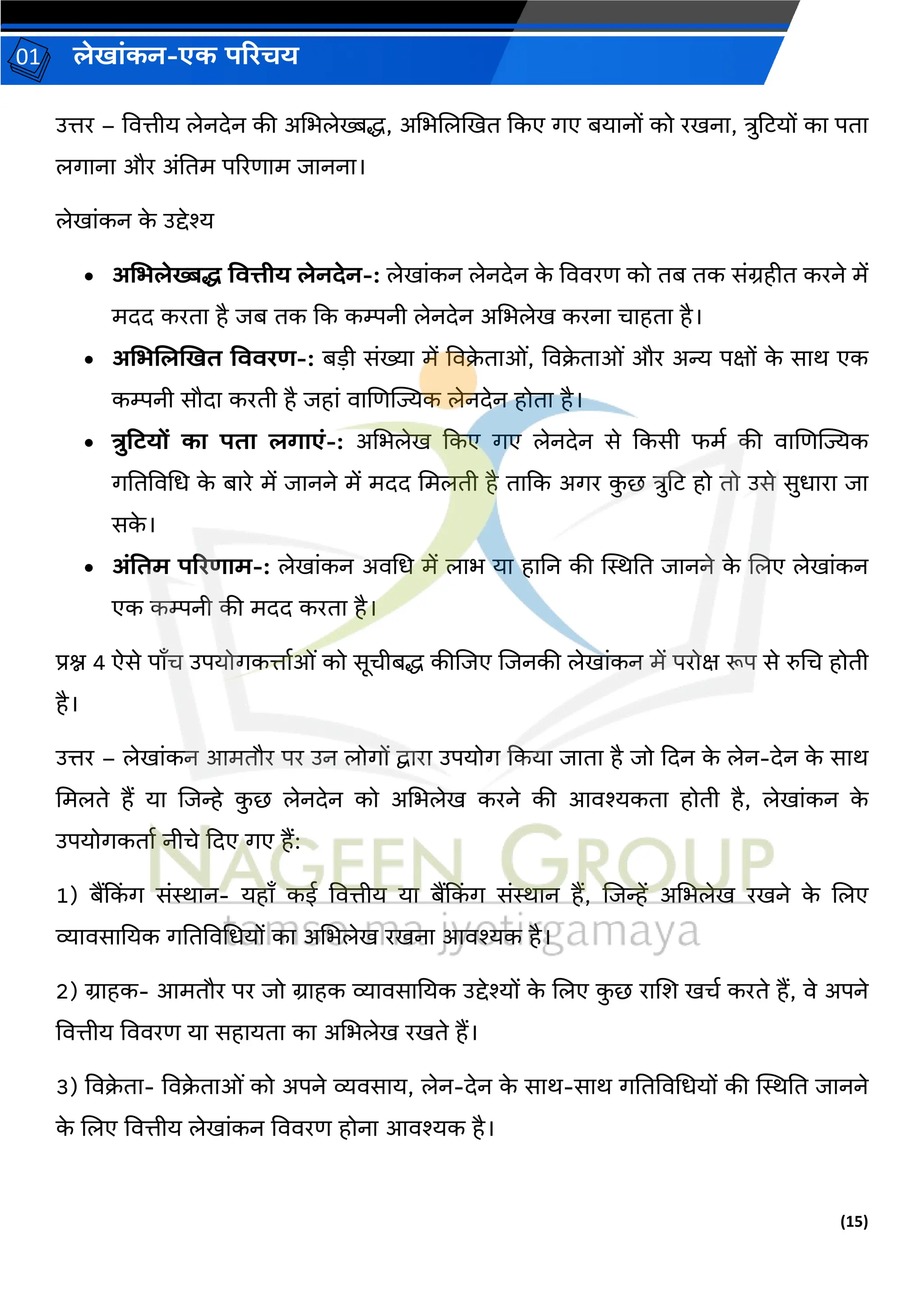 (15)
लेख ांकन-एक परिचय
01
उत्तर – वित्तीय लेनदेन की अचभलेख्बद्ध, अचभजलखखत ककए र्ए बय नों को रखन , त्रुहटयों क पत
लर् न और अांनतम पररण म ि नन ।
लेख ांकन क
े उद्देश्य
• अमभलेख्बि वित्तीय लेनदेन-: लेख ांकन लेनदेन क
े वििरण को तब तक सांिहीत करने में
मदद करत है िब तक कक कम्पनी लेनदेन अचभलेख करन च हत है।
• अमभललखखत विििर्-: बडी सांख्य में विक्र
े त ओां, विक्र
े त ओां और अन्य पक्षों क
े स र् एक
कम्पनी सौद करती है िह ां ि जणज्यज्यक लेनदेन होत है।
• त्रुटटयों क पत लग एां-: अचभलेख ककए र्ए लेनदेन से ककसी फमव की ि जणज्यज्यक
र्नतविचध क
े ब रे में ि नने में मदद चमलती है त कक अर्र क
ु छ त्रुहट हो तो उसे सुध र ि
सक
े ।
• अांवतम परिर् म-: लेख ांकन अिचध में ल भ य ह नन की स्थिनत ि नने क
े जलए लेख ांकन
एक कम्पनी की मदद करत है।
प्रश्न 4 ऐसे प ँच उपयोर्कत्त वओां को सूचीबद्ध कीजिए जिनकी लेख ांकन में परोक्ष रूप से रुचच होती
है।
उत्तर – लेख ांकन आमतौर पर उन लोर्ों द्व र उपयोर् ककय ि त है िो कदन क
े लेन-देन क
े स र्
चमलते हैं य जिन्हे क
ु छ लेनदेन को अचभलेख करने की आिश्यकत होती है, लेख ांकन क
े
उपयोर्कत व नीचे कदए र्ए हैं:
1) बैंकक
िं र् सांि न- यह ँ कई वित्तीय य बैंकक
िं र् सांि न हैं, जिन्हें अचभलेख रखने क
े जलए
व्य िस नयक र्नतविचधयों क अचभलेख रखन आिश्यक है।
2) ि हक- आमतौर पर िो ि हक व्य िस नयक उद्देश्यों क
े जलए क
ु छ र जश खचव करते हैं, िे अपने
वित्तीय वििरण य सह यत क अचभलेख रखते हैं।
3) विक्र
े त - विक्र
े त ओां को अपने व्यिस य, लेन-देन क
े स र्-स र् र्नतविचधयों की स्थिनत ि नने
क
े जलए वित्तीय लेख ांकन वििरण होन आिश्यक है।
 