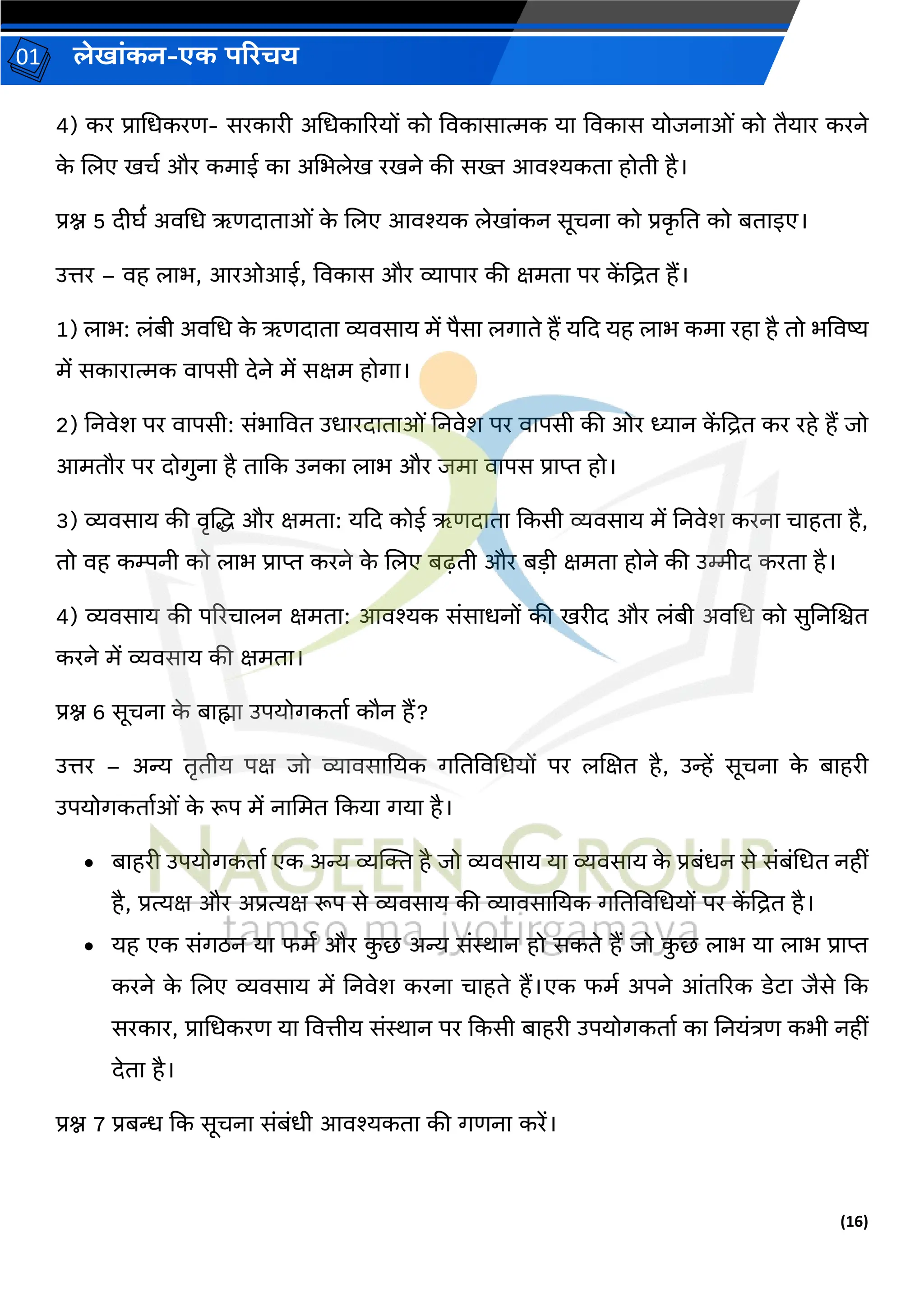(16)
लेख ांकन-एक परिचय
01
4) कर प्र चधकरण- सरक री अचधक ररयों को विक स त्मक य विक स योिन ओां को तैय र करने
क
े जलए खचव और कम ई क अचभलेख रखने की सख्त आिश्यकत होती है।
प्रश्न 5 दीघव॑ अिचध ऋणद त ओां क
े जलए आिश्यक लेख ांकन सूचन को प्रक
ृ नत को बत इए।
उत्तर – िह ल भ, आरओआई, विक स और व्य प र की क्षमत पर क
ें द्रित हैं।
1) ल भ: लांबी अिचध क
े ऋणद त व्यिस य में पैस लर् ते हैं यकद यह ल भ कम रह है तो भविष्य
में सक र त्मक ि पसी देने में सक्षम होर् ।
2) ननिेश पर ि पसी: सांभ वित उध रद त ओां ननिेश पर ि पसी की ओर ध्य न क
ें द्रित कर रहे हैं िो
आमतौर पर दोर्ुन है त कक उनक ल भ और िम ि पस प्र प्त हो।
3) व्यिस य की िृजद्ध और क्षमत : यकद कोई ऋणद त ककसी व्यिस य में ननिेश करन च हत है,
तो िह कम्पनी को ल भ प्र प्त करने क
े जलए बढ़ती और बडी क्षमत होने की उिीद करत है।
4) व्यिस य की पररच लन क्षमत : आिश्यक सांस धनों की खरीद और लांबी अिचध को सुननजित
करने में व्यिस य की क्षमत ।
प्रश्न 6 सूचन क
े ब ह्म उपयोर्कत व कौन हैं?
उत्तर – अन्य तृतीय पक्ष िो व्य िस नयक र्नतविचधयों पर लजक्षत है, उन्हें सूचन क
े ब हरी
उपयोर्कत वओां क
े रूप में न चमत ककय र्य है।
• ब हरी उपयोर्कत व एक अन्य व्यक्तक्त है िो व्यिस य य व्यिस य क
े प्रबांधन से सांबांचधत नहीां
है, प्रत्यक्ष और अप्रत्यक्ष रूप से व्यिस य की व्य िस नयक र्नतविचधयों पर क
ें द्रित है।
• यह एक सांर्िन य फमव और क
ु छ अन्य सांि न हो सकते हैं िो क
ु छ ल भ य ल भ प्र प्त
करने क
े जलए व्यिस य में ननिेश करन च हते हैं।एक फमव अपने आांतररक डेट िैसे कक
सरक र, प्र चधकरण य वित्तीय सांि न पर ककसी ब हरी उपयोर्कत व क ननयांत्रण कभी नहीां
देत है।
प्रश्न 7 प्रबन्ध कक सूचन सांबांधी आिश्यकत की र्णन करें।
 