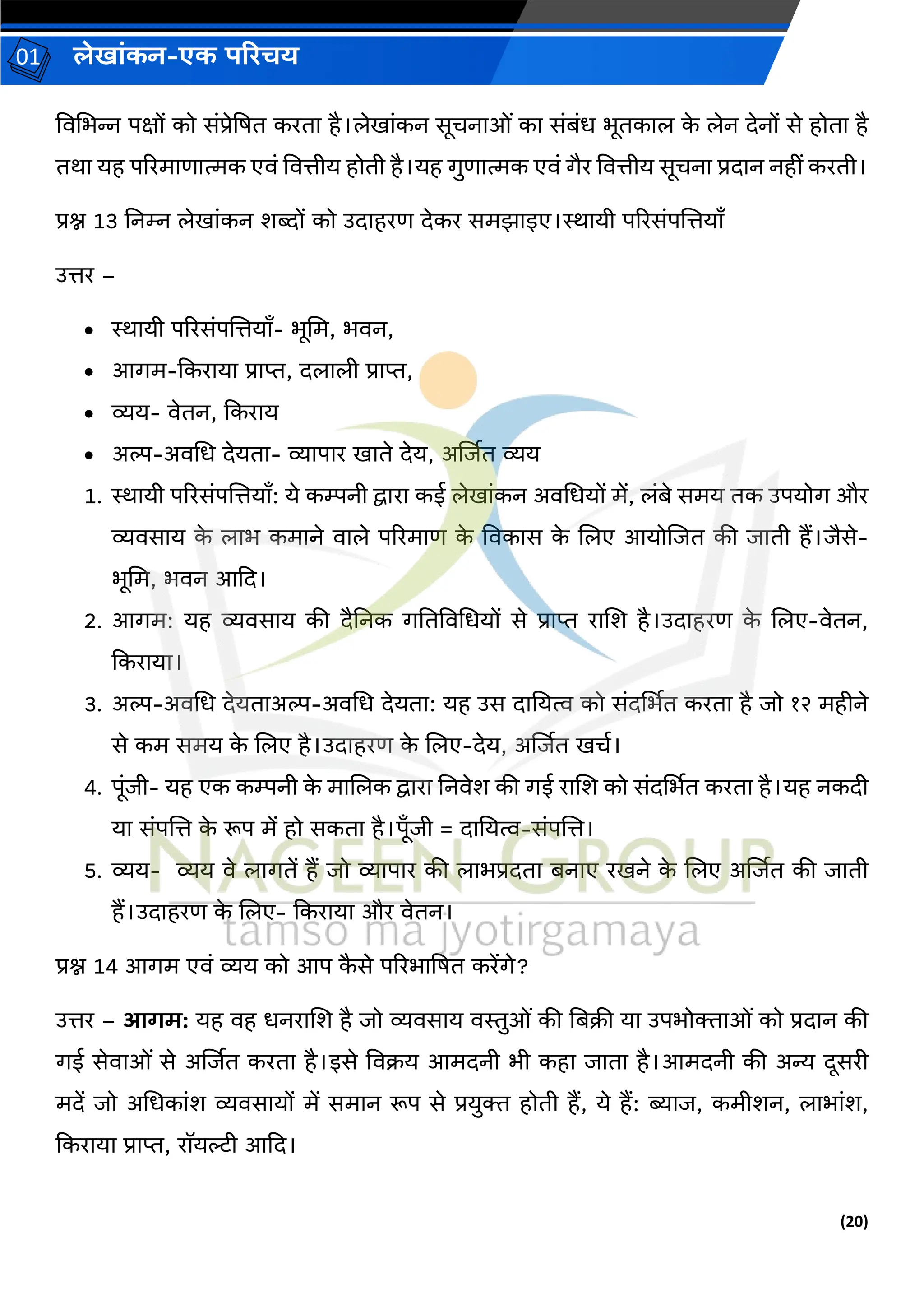 (20)
लेख ांकन-एक परिचय
01
विचभन्न पक्षों को सांप्रेद्रषत करत है।लेख ांकन सूचन ओां क सांबांध भूतक ल क
े लेन देनों से होत है
तर् यह पररम ण त्मक एिां वित्तीय होती है।यह र्ुण त्मक एिां र्ैर वित्तीय सूचन प्रद न नहीां करती।
प्रश्न 13 ननम्न लेख ांकन शब्दों को उद हरण देकर समझ इए।ि यी पररसांपजत्तय ँ
उत्तर –
• ि यी पररसांपजत्तय ँ- भूचम, भिन,
• आर्म-ककर य प्र प्त, दल ली प्र प्त,
• व्यय- िेतन, ककर य
• अि-अिचध देयत - व्य प र ख ते देय, अर्जित व्यय
1. ि यी पररसांपजत्तय ँ: ये कम्पनी द्व र कई लेख ांकन अिचधयों में, लांबे समय तक उपयोर् और
व्यिस य क
े ल भ कम ने ि ले पररम ण क
े विक स क
े जलए आयोजित की ि ती हैं।िैसे-
भूचम, भिन आकद।
2. आर्म: यह व्यिस य की दैननक र्नतविचधयों से प्र प्त र जश है।उद हरण क
े जलए-िेतन,
ककर य ।
3. अि-अिचध देयत अि-अिचध देयत : यह उस द नयत्व को सांदर्थभत करत है िो १२ महीने
से कम समय क
े जलए है।उद हरण क
े जलए-देय, अर्जित खचव।
4. पूांिी- यह एक कम्पनी क
े म जलक द्व र ननिेश की र्ई र जश को सांदर्थभत करत है।यह नकदी
य सांपजत्त क
े रूप में हो सकत है।पूँिी = द नयत्व-सांपजत्त।
5. व्यय- व्यय िे ल र्तें हैं िो व्य प र की ल भप्रदत बन ए रखने क
े जलए अर्जित की ि ती
हैं।उद हरण क
े जलए- ककर य और िेतन।
प्रश्न 14 आर्म एिां व्यय को आप क
ै से पररभ द्रषत करेंर्े?
उत्तर – आगम: यह िह धनर जश है िो व्यिस य िस्तुओां की नबक्री य उपभोक्त ओां को प्रद न की
र्ई सेि ओां से अर्जित करत है।इसे विक्रय आमदनी भी कह ि त है।आमदनी की अन्य दूसरी
मदें िो अचधक ांश व्यिस यों में सम न रूप से प्रयुक्त होती हैं, ये हैं: ब्य ि, कमीशन, ल भ ांश,
ककर य प्र प्त, रॉयल्टी आकद।
 