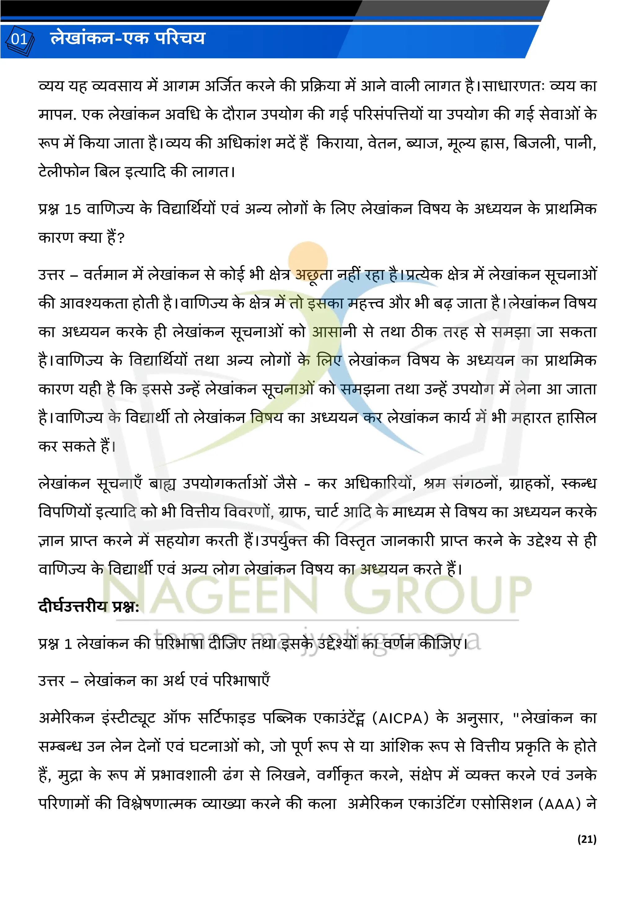 (21)
लेख ांकन-एक परिचय
01
व्यय यह व्यिस य में आर्म अर्जित करने की प्रकक्रय में आने ि ली ल र्त है।स ध रणतः व्यय क
म पन. एक लेख ांकन अिचध क
े दौर न उपयोर् की र्ई पररसांपजत्तयों य उपयोर् की र्ई सेि ओां क
े
रूप में ककय ि त है।व्यय की अचधक ांश मदें हैं ककर य , िेतन, ब्य ि, मूल्य ह्र स, नबिली, प नी,
टेलीफोन नबल इत्य कद की ल र्त।
प्रश्न 15 ि जणज्य क
े विद्य र्थर्यों एिां अन्य लोर्ों क
े जलए लेख ांकन विषय क
े अध्ययन क
े प्र र्चमक
क रण क्य हैं?
उत्तर – ितवम न में लेख ांकन से कोई भी क्षेत्र अछ
ू त नहीां रह है।प्रत्येक क्षेत्र में लेख ांकन सूचन ओां
की आिश्यकत होती है।ि जणज्य क
े क्षेत्र में तो इसक महत्त्व और भी बढ़ ि त है।लेख ांकन विषय
क अध्ययन करक
े ही लेख ांकन सूचन ओां को आस नी से तर् िीक तरह से समझ ि सकत
है।ि जणज्य क
े विद्य र्थर्यों तर् अन्य लोर्ों क
े जलए लेख ांकन विषय क
े अध्ययन क प्र र्चमक
क रण यही है कक इससे उन्हें लेख ांकन सूचन ओां को समझन तर् उन्हें उपयोर् में लेन आ ि त
है।ि जणज्य क
े विद्य र्ीी तो लेख ांकन विषय क अध्ययन कर लेख ांकन क यव में भी मह रत ह ससल
कर सकते हैं।
लेख ांकन सूचन एँ ब ह्य उपयोर्कत वओां िैसे - कर अचधक ररयों, श्रम सांर्िनों, ि हकों, स्कन्ध
विपजणयों इत्य कद को भी वित्तीय वििरणों, ि फ, च टव आकद क
े म ध्यम से विषय क अध्ययन करक
े
ज्ञ न प्र प्त करने में सहयोर् करती हैं।उपयुवक्त की विस्तृत ि नक री प्र प्त करने क
े उद्देश्य से ही
ि जणज्य क
े विद्य र्ीी एिां अन्य लोर् लेख ांकन विषय क अध्ययन करते हैं।
दीघडउत्तिीय िश्न:
प्रश्न 1 लेख ांकन की पररभ ष दीजिए तर् इसक
े उद्देश्यों क िणवन कीजिए।
उत्तर – लेख ांकन क अर्व एिां पररभ ष एँ
अमेररकन इांस्टीट्यूट ऑफ सर्टटफ इड पज्यिक एक उांटेंट्स (AICPA) क
े अनुस र, "लेख ांकन क
सम्बन्ध उन लेन देनों एिां घटन ओां को, िो पूणव रूप से य आांजशक रूप से वित्तीय प्रक
ृ नत क
े होते
हैं, मुि क
े रूप में प्रभ िश ली ढांर् से जलखने, िर्ीीक
ृ त करने, सांक्षेप में व्यक्त करने एिां उनक
े
पररण मों की विश्लेषण त्मक व्य ख्य करने की कल अमेररकन एक उांहटिंर् एसोससशन (AAA) ने
 